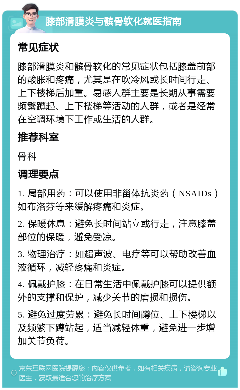 膝部滑膜炎与髌骨软化就医指南 常见症状 膝部滑膜炎和髌骨软化的常见症状包括膝盖前部的酸胀和疼痛，尤其是在吹冷风或长时间行走、上下楼梯后加重。易感人群主要是长期从事需要频繁蹲起、上下楼梯等活动的人群，或者是经常在空调环境下工作或生活的人群。 推荐科室 骨科 调理要点 1. 局部用药：可以使用非甾体抗炎药（NSAIDs）如布洛芬等来缓解疼痛和炎症。 2. 保暖休息：避免长时间站立或行走，注意膝盖部位的保暖，避免受凉。 3. 物理治疗：如超声波、电疗等可以帮助改善血液循环，减轻疼痛和炎症。 4. 佩戴护膝：在日常生活中佩戴护膝可以提供额外的支撑和保护，减少关节的磨损和损伤。 5. 避免过度劳累：避免长时间蹲位、上下楼梯以及频繁下蹲站起，适当减轻体重，避免进一步增加关节负荷。