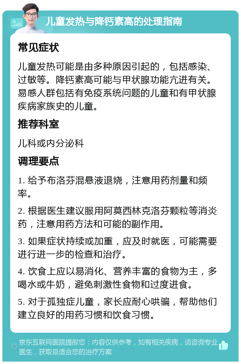 儿童发热与降钙素高的处理指南 常见症状 儿童发热可能是由多种原因引起的，包括感染、过敏等。降钙素高可能与甲状腺功能亢进有关。易感人群包括有免疫系统问题的儿童和有甲状腺疾病家族史的儿童。 推荐科室 儿科或内分泌科 调理要点 1. 给予布洛芬混悬液退烧，注意用药剂量和频率。 2. 根据医生建议服用阿莫西林克洛芬颗粒等消炎药，注意用药方法和可能的副作用。 3. 如果症状持续或加重，应及时就医，可能需要进行进一步的检查和治疗。 4. 饮食上应以易消化、营养丰富的食物为主，多喝水或牛奶，避免刺激性食物和过度进食。 5. 对于孤独症儿童，家长应耐心哄骗，帮助他们建立良好的用药习惯和饮食习惯。