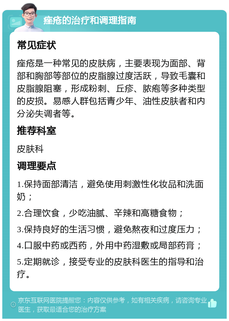 痤疮的治疗和调理指南 常见症状 痤疮是一种常见的皮肤病，主要表现为面部、背部和胸部等部位的皮脂腺过度活跃，导致毛囊和皮脂腺阻塞，形成粉刺、丘疹、脓疱等多种类型的皮损。易感人群包括青少年、油性皮肤者和内分泌失调者等。 推荐科室 皮肤科 调理要点 1.保持面部清洁，避免使用刺激性化妆品和洗面奶； 2.合理饮食，少吃油腻、辛辣和高糖食物； 3.保持良好的生活习惯，避免熬夜和过度压力； 4.口服中药或西药，外用中药湿敷或局部药膏； 5.定期就诊，接受专业的皮肤科医生的指导和治疗。