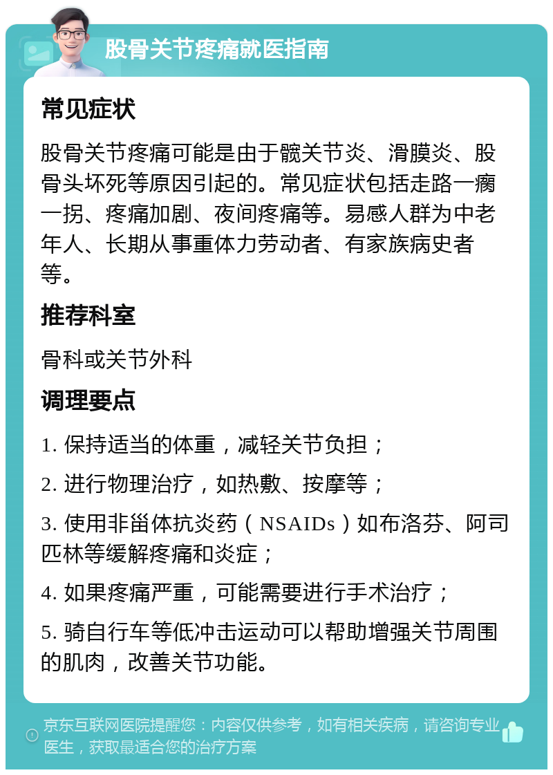 股骨关节疼痛就医指南 常见症状 股骨关节疼痛可能是由于髋关节炎、滑膜炎、股骨头坏死等原因引起的。常见症状包括走路一瘸一拐、疼痛加剧、夜间疼痛等。易感人群为中老年人、长期从事重体力劳动者、有家族病史者等。 推荐科室 骨科或关节外科 调理要点 1. 保持适当的体重，减轻关节负担； 2. 进行物理治疗，如热敷、按摩等； 3. 使用非甾体抗炎药（NSAIDs）如布洛芬、阿司匹林等缓解疼痛和炎症； 4. 如果疼痛严重，可能需要进行手术治疗； 5. 骑自行车等低冲击运动可以帮助增强关节周围的肌肉，改善关节功能。