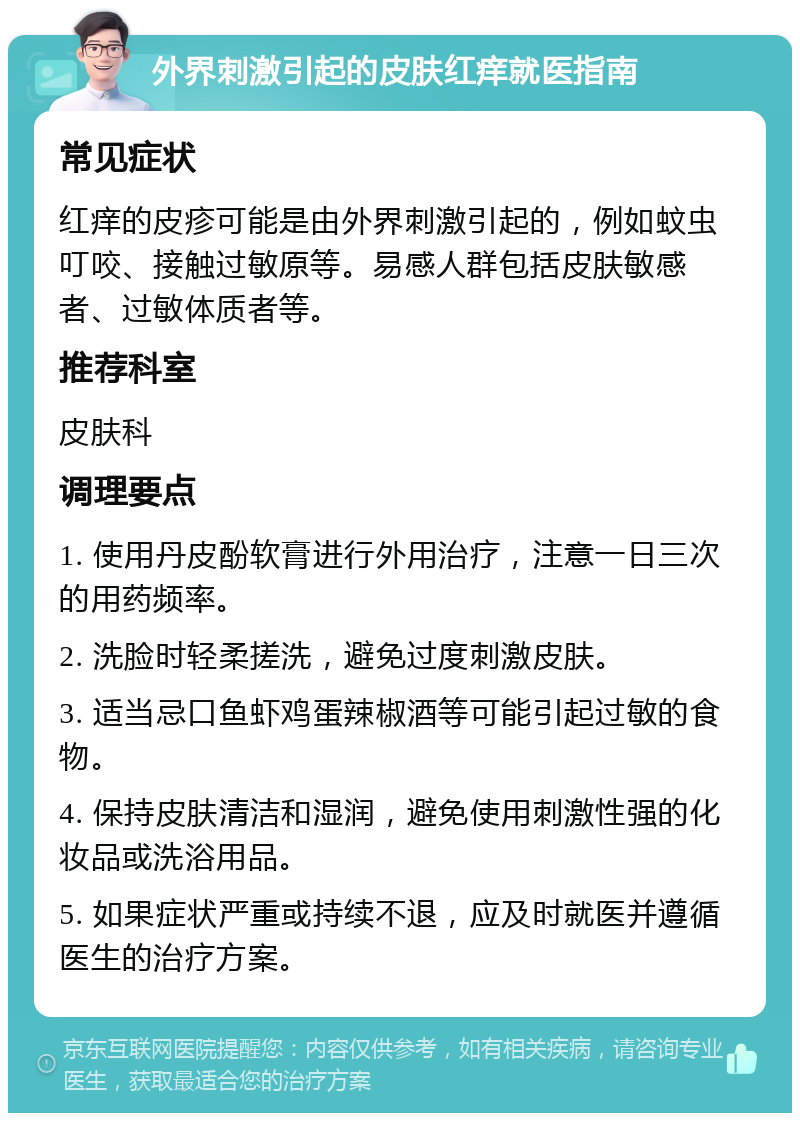 外界刺激引起的皮肤红痒就医指南 常见症状 红痒的皮疹可能是由外界刺激引起的，例如蚊虫叮咬、接触过敏原等。易感人群包括皮肤敏感者、过敏体质者等。 推荐科室 皮肤科 调理要点 1. 使用丹皮酚软膏进行外用治疗，注意一日三次的用药频率。 2. 洗脸时轻柔搓洗，避免过度刺激皮肤。 3. 适当忌口鱼虾鸡蛋辣椒酒等可能引起过敏的食物。 4. 保持皮肤清洁和湿润，避免使用刺激性强的化妆品或洗浴用品。 5. 如果症状严重或持续不退，应及时就医并遵循医生的治疗方案。