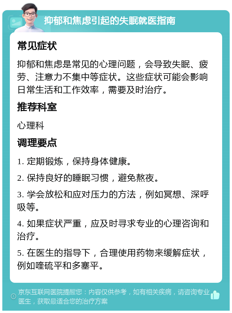 抑郁和焦虑引起的失眠就医指南 常见症状 抑郁和焦虑是常见的心理问题，会导致失眠、疲劳、注意力不集中等症状。这些症状可能会影响日常生活和工作效率，需要及时治疗。 推荐科室 心理科 调理要点 1. 定期锻炼，保持身体健康。 2. 保持良好的睡眠习惯，避免熬夜。 3. 学会放松和应对压力的方法，例如冥想、深呼吸等。 4. 如果症状严重，应及时寻求专业的心理咨询和治疗。 5. 在医生的指导下，合理使用药物来缓解症状，例如喹硫平和多塞平。