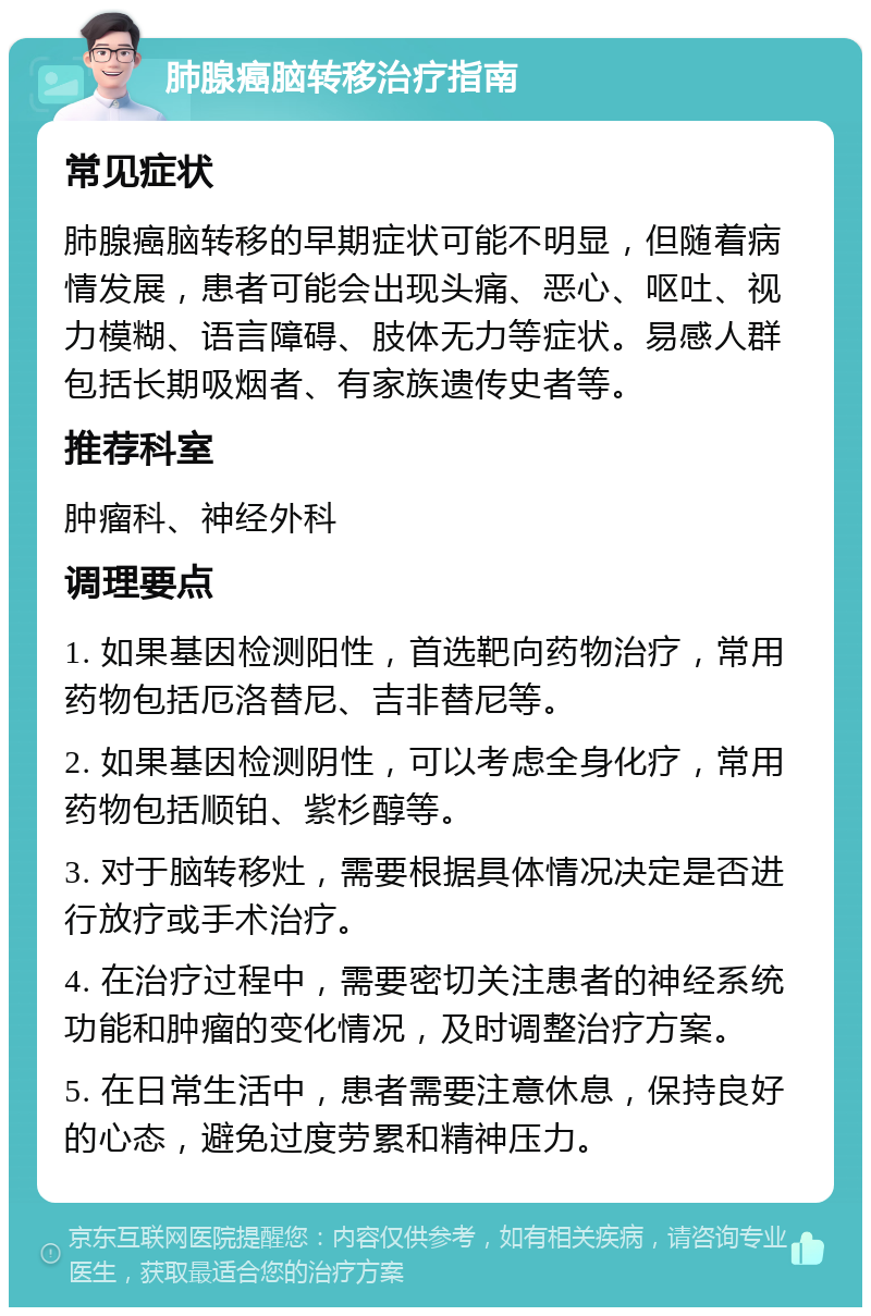 肺腺癌脑转移治疗指南 常见症状 肺腺癌脑转移的早期症状可能不明显，但随着病情发展，患者可能会出现头痛、恶心、呕吐、视力模糊、语言障碍、肢体无力等症状。易感人群包括长期吸烟者、有家族遗传史者等。 推荐科室 肿瘤科、神经外科 调理要点 1. 如果基因检测阳性，首选靶向药物治疗，常用药物包括厄洛替尼、吉非替尼等。 2. 如果基因检测阴性，可以考虑全身化疗，常用药物包括顺铂、紫杉醇等。 3. 对于脑转移灶，需要根据具体情况决定是否进行放疗或手术治疗。 4. 在治疗过程中，需要密切关注患者的神经系统功能和肿瘤的变化情况，及时调整治疗方案。 5. 在日常生活中，患者需要注意休息，保持良好的心态，避免过度劳累和精神压力。