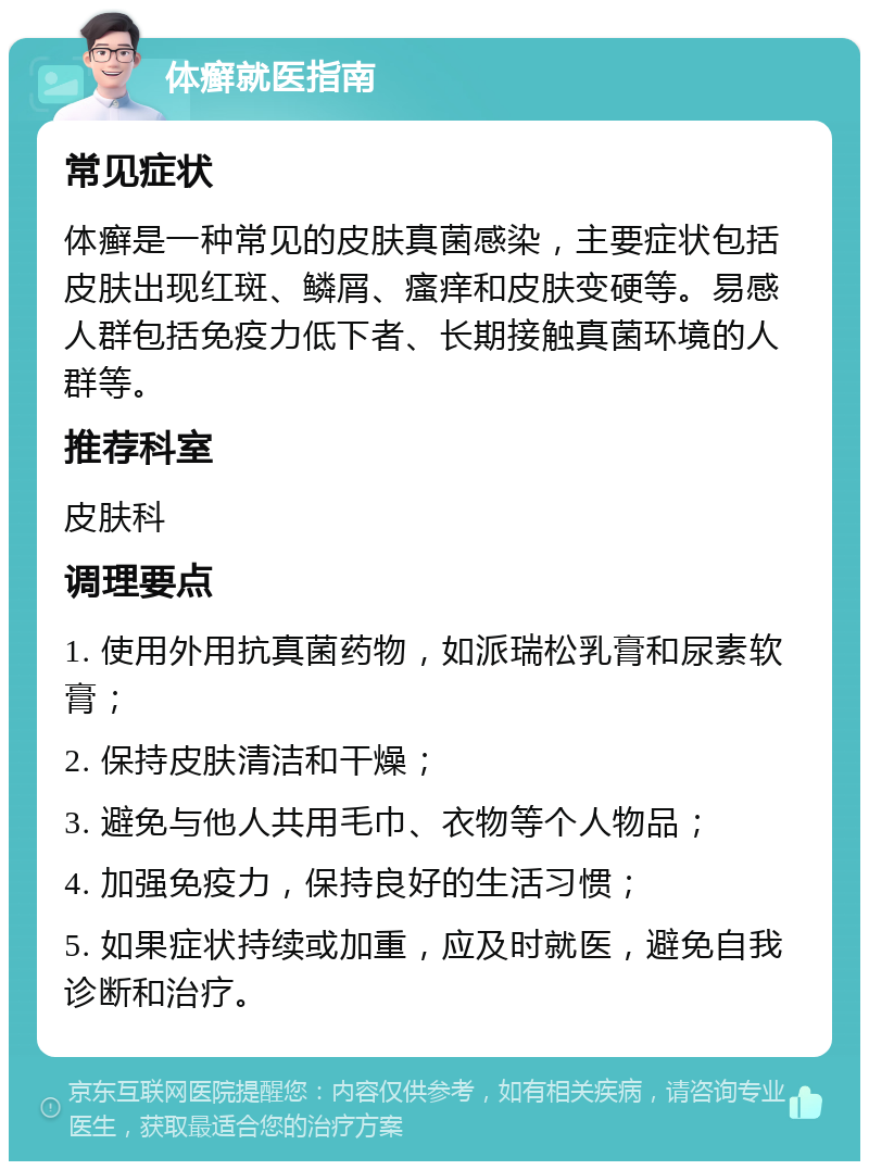 体癣就医指南 常见症状 体癣是一种常见的皮肤真菌感染，主要症状包括皮肤出现红斑、鳞屑、瘙痒和皮肤变硬等。易感人群包括免疫力低下者、长期接触真菌环境的人群等。 推荐科室 皮肤科 调理要点 1. 使用外用抗真菌药物，如派瑞松乳膏和尿素软膏； 2. 保持皮肤清洁和干燥； 3. 避免与他人共用毛巾、衣物等个人物品； 4. 加强免疫力，保持良好的生活习惯； 5. 如果症状持续或加重，应及时就医，避免自我诊断和治疗。