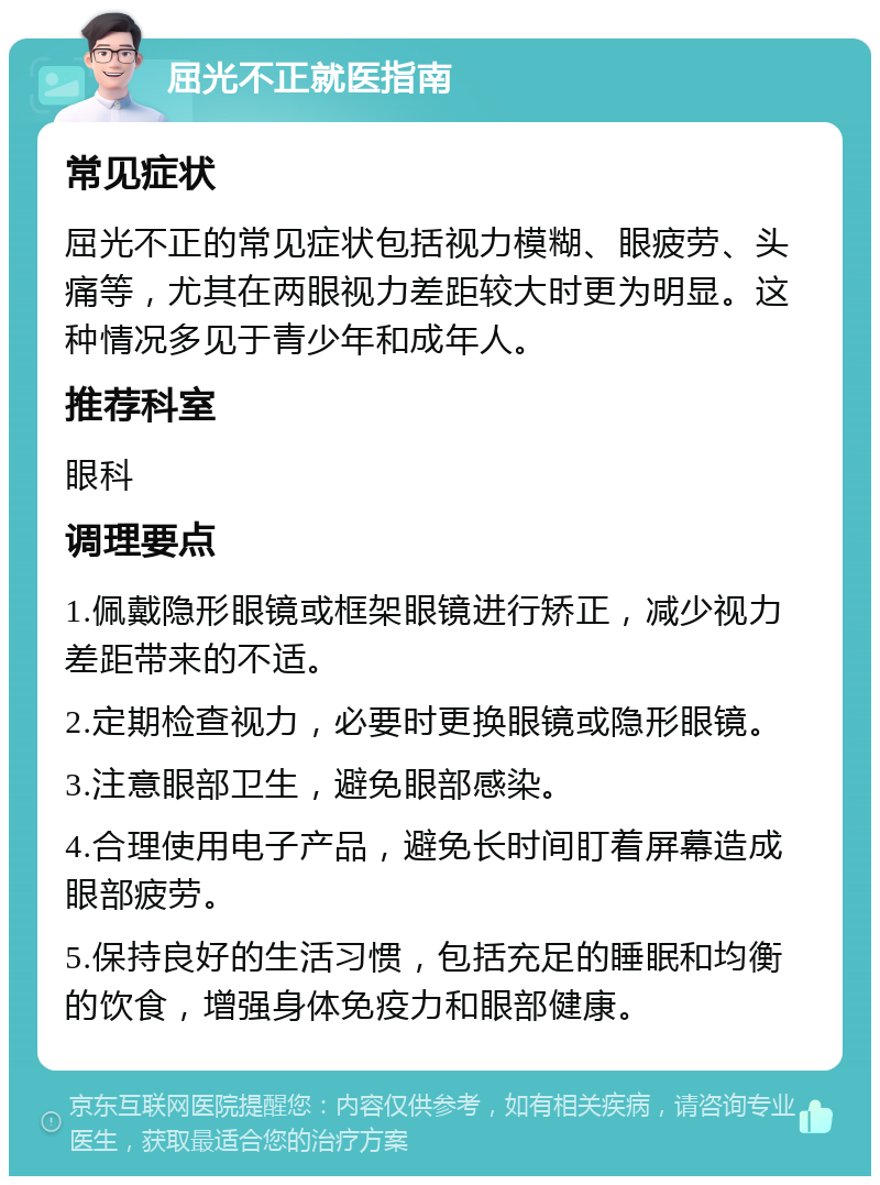 屈光不正就医指南 常见症状 屈光不正的常见症状包括视力模糊、眼疲劳、头痛等，尤其在两眼视力差距较大时更为明显。这种情况多见于青少年和成年人。 推荐科室 眼科 调理要点 1.佩戴隐形眼镜或框架眼镜进行矫正，减少视力差距带来的不适。 2.定期检查视力，必要时更换眼镜或隐形眼镜。 3.注意眼部卫生，避免眼部感染。 4.合理使用电子产品，避免长时间盯着屏幕造成眼部疲劳。 5.保持良好的生活习惯，包括充足的睡眠和均衡的饮食，增强身体免疫力和眼部健康。