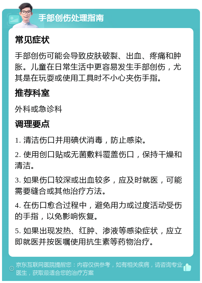 手部创伤处理指南 常见症状 手部创伤可能会导致皮肤破裂、出血、疼痛和肿胀。儿童在日常生活中更容易发生手部创伤，尤其是在玩耍或使用工具时不小心夹伤手指。 推荐科室 外科或急诊科 调理要点 1. 清洁伤口并用碘伏消毒，防止感染。 2. 使用创口贴或无菌敷料覆盖伤口，保持干燥和清洁。 3. 如果伤口较深或出血较多，应及时就医，可能需要缝合或其他治疗方法。 4. 在伤口愈合过程中，避免用力或过度活动受伤的手指，以免影响恢复。 5. 如果出现发热、红肿、渗液等感染症状，应立即就医并按医嘱使用抗生素等药物治疗。