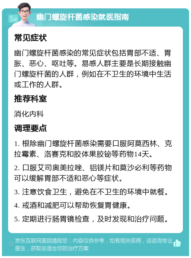 幽门螺旋杆菌感染就医指南 常见症状 幽门螺旋杆菌感染的常见症状包括胃部不适、胃胀、恶心、呕吐等。易感人群主要是长期接触幽门螺旋杆菌的人群，例如在不卫生的环境中生活或工作的人群。 推荐科室 消化内科 调理要点 1. 根除幽门螺旋杆菌感染需要口服阿莫西林、克拉霉素、洛赛克和胶体果胶铋等药物14天。 2. 口服艾司奥美拉唑、铝镁片和莫沙必利等药物可以缓解胃部不适和恶心等症状。 3. 注意饮食卫生，避免在不卫生的环境中就餐。 4. 戒酒和减肥可以帮助恢复胃健康。 5. 定期进行肠胃镜检查，及时发现和治疗问题。