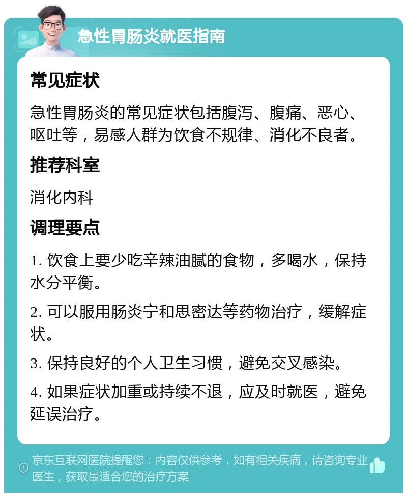 急性胃肠炎就医指南 常见症状 急性胃肠炎的常见症状包括腹泻、腹痛、恶心、呕吐等，易感人群为饮食不规律、消化不良者。 推荐科室 消化内科 调理要点 1. 饮食上要少吃辛辣油腻的食物，多喝水，保持水分平衡。 2. 可以服用肠炎宁和思密达等药物治疗，缓解症状。 3. 保持良好的个人卫生习惯，避免交叉感染。 4. 如果症状加重或持续不退，应及时就医，避免延误治疗。