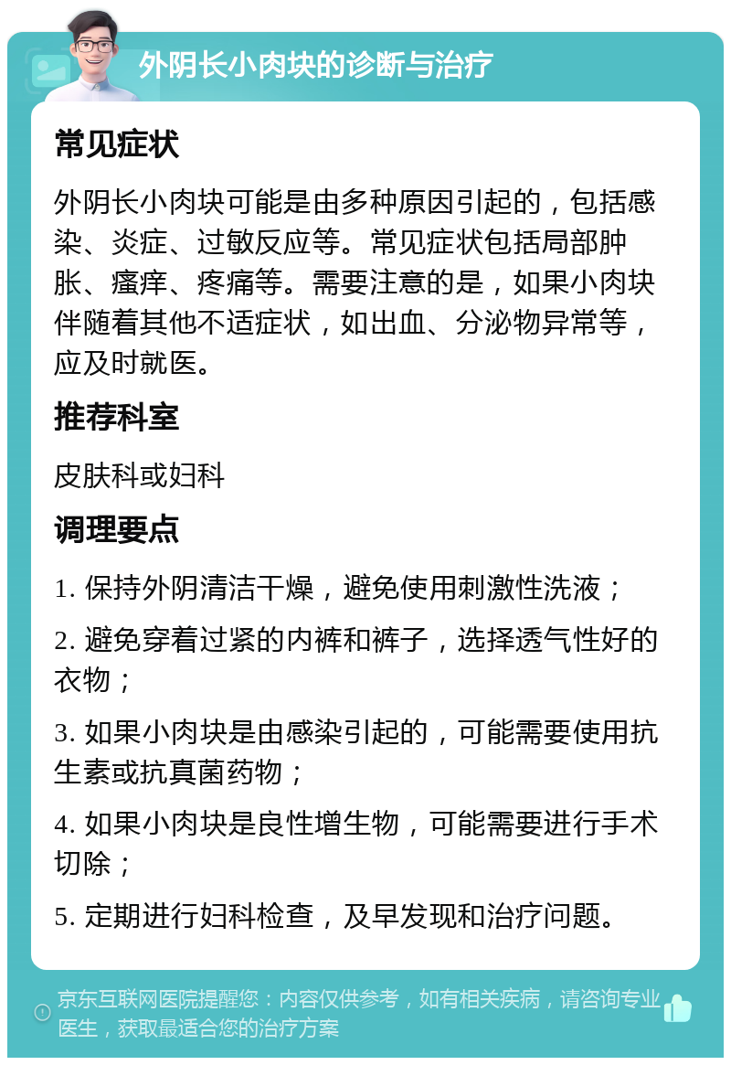 外阴长小肉块的诊断与治疗 常见症状 外阴长小肉块可能是由多种原因引起的，包括感染、炎症、过敏反应等。常见症状包括局部肿胀、瘙痒、疼痛等。需要注意的是，如果小肉块伴随着其他不适症状，如出血、分泌物异常等，应及时就医。 推荐科室 皮肤科或妇科 调理要点 1. 保持外阴清洁干燥，避免使用刺激性洗液； 2. 避免穿着过紧的内裤和裤子，选择透气性好的衣物； 3. 如果小肉块是由感染引起的，可能需要使用抗生素或抗真菌药物； 4. 如果小肉块是良性增生物，可能需要进行手术切除； 5. 定期进行妇科检查，及早发现和治疗问题。