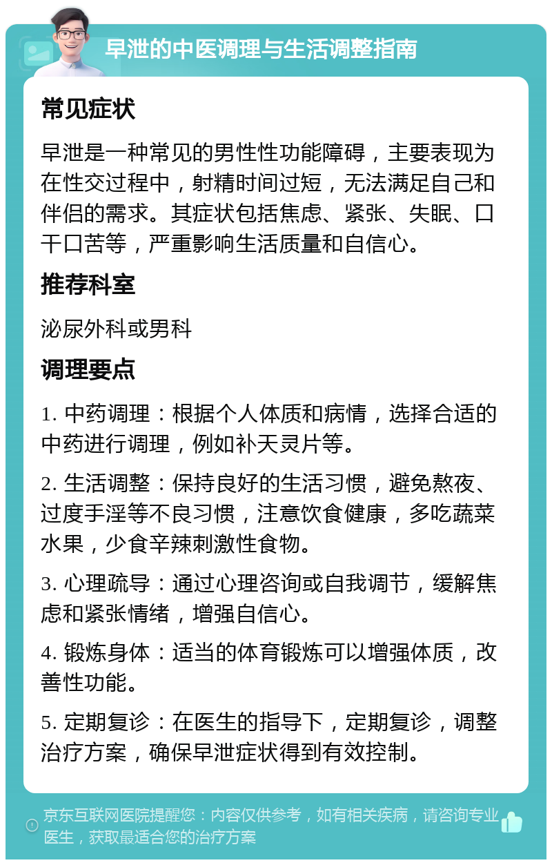 早泄的中医调理与生活调整指南 常见症状 早泄是一种常见的男性性功能障碍，主要表现为在性交过程中，射精时间过短，无法满足自己和伴侣的需求。其症状包括焦虑、紧张、失眠、口干口苦等，严重影响生活质量和自信心。 推荐科室 泌尿外科或男科 调理要点 1. 中药调理：根据个人体质和病情，选择合适的中药进行调理，例如补天灵片等。 2. 生活调整：保持良好的生活习惯，避免熬夜、过度手淫等不良习惯，注意饮食健康，多吃蔬菜水果，少食辛辣刺激性食物。 3. 心理疏导：通过心理咨询或自我调节，缓解焦虑和紧张情绪，增强自信心。 4. 锻炼身体：适当的体育锻炼可以增强体质，改善性功能。 5. 定期复诊：在医生的指导下，定期复诊，调整治疗方案，确保早泄症状得到有效控制。