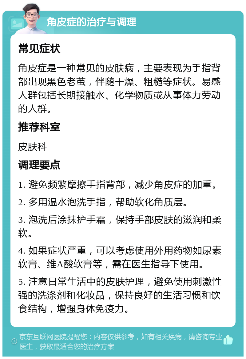 角皮症的治疗与调理 常见症状 角皮症是一种常见的皮肤病，主要表现为手指背部出现黑色老茧，伴随干燥、粗糙等症状。易感人群包括长期接触水、化学物质或从事体力劳动的人群。 推荐科室 皮肤科 调理要点 1. 避免频繁摩擦手指背部，减少角皮症的加重。 2. 多用温水泡洗手指，帮助软化角质层。 3. 泡洗后涂抹护手霜，保持手部皮肤的滋润和柔软。 4. 如果症状严重，可以考虑使用外用药物如尿素软膏、维A酸软膏等，需在医生指导下使用。 5. 注意日常生活中的皮肤护理，避免使用刺激性强的洗涤剂和化妆品，保持良好的生活习惯和饮食结构，增强身体免疫力。