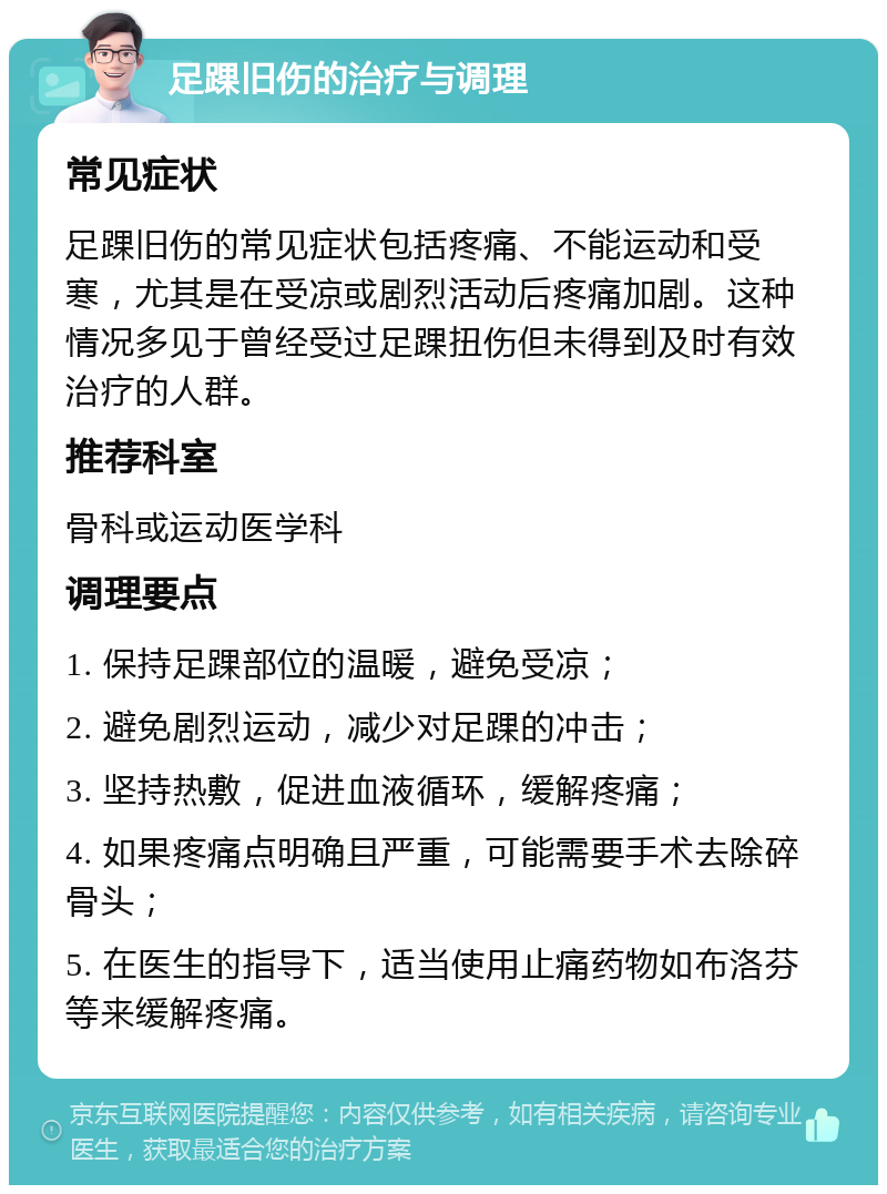 足踝旧伤的治疗与调理 常见症状 足踝旧伤的常见症状包括疼痛、不能运动和受寒，尤其是在受凉或剧烈活动后疼痛加剧。这种情况多见于曾经受过足踝扭伤但未得到及时有效治疗的人群。 推荐科室 骨科或运动医学科 调理要点 1. 保持足踝部位的温暖，避免受凉； 2. 避免剧烈运动，减少对足踝的冲击； 3. 坚持热敷，促进血液循环，缓解疼痛； 4. 如果疼痛点明确且严重，可能需要手术去除碎骨头； 5. 在医生的指导下，适当使用止痛药物如布洛芬等来缓解疼痛。