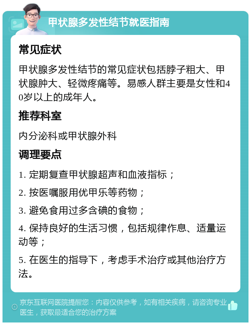 甲状腺多发性结节就医指南 常见症状 甲状腺多发性结节的常见症状包括脖子粗大、甲状腺肿大、轻微疼痛等。易感人群主要是女性和40岁以上的成年人。 推荐科室 内分泌科或甲状腺外科 调理要点 1. 定期复查甲状腺超声和血液指标； 2. 按医嘱服用优甲乐等药物； 3. 避免食用过多含碘的食物； 4. 保持良好的生活习惯，包括规律作息、适量运动等； 5. 在医生的指导下，考虑手术治疗或其他治疗方法。