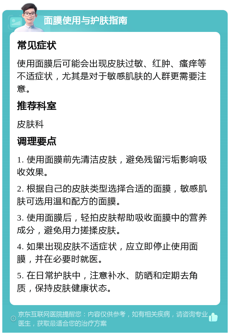 面膜使用与护肤指南 常见症状 使用面膜后可能会出现皮肤过敏、红肿、瘙痒等不适症状，尤其是对于敏感肌肤的人群更需要注意。 推荐科室 皮肤科 调理要点 1. 使用面膜前先清洁皮肤，避免残留污垢影响吸收效果。 2. 根据自己的皮肤类型选择合适的面膜，敏感肌肤可选用温和配方的面膜。 3. 使用面膜后，轻拍皮肤帮助吸收面膜中的营养成分，避免用力搓揉皮肤。 4. 如果出现皮肤不适症状，应立即停止使用面膜，并在必要时就医。 5. 在日常护肤中，注意补水、防晒和定期去角质，保持皮肤健康状态。