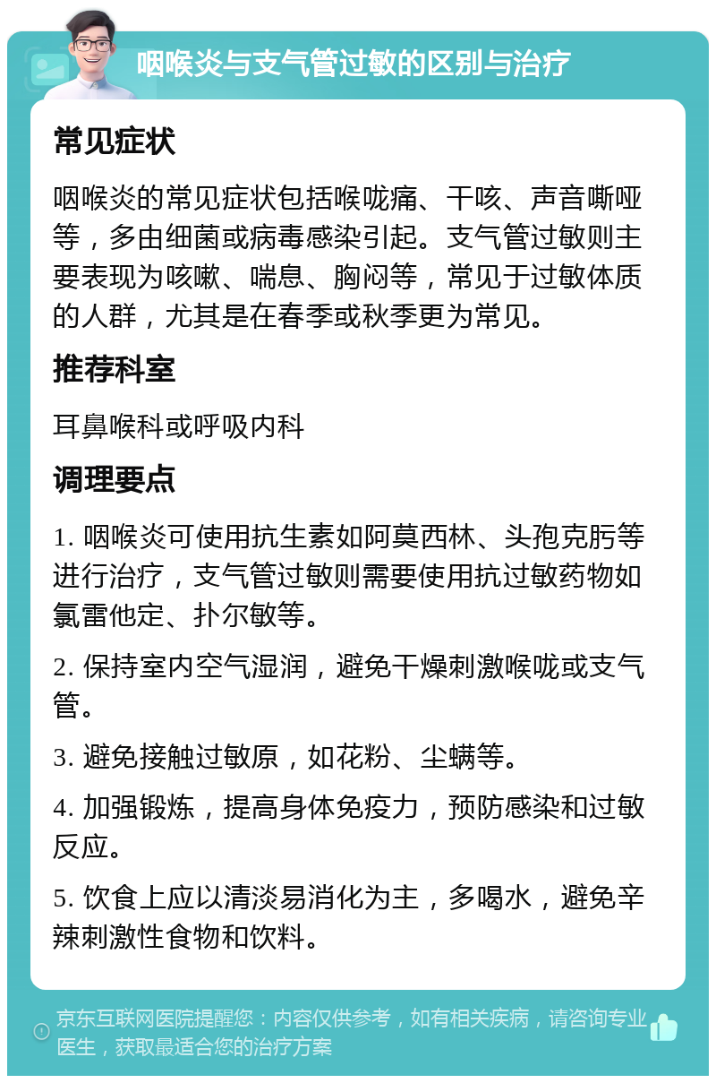 咽喉炎与支气管过敏的区别与治疗 常见症状 咽喉炎的常见症状包括喉咙痛、干咳、声音嘶哑等，多由细菌或病毒感染引起。支气管过敏则主要表现为咳嗽、喘息、胸闷等，常见于过敏体质的人群，尤其是在春季或秋季更为常见。 推荐科室 耳鼻喉科或呼吸内科 调理要点 1. 咽喉炎可使用抗生素如阿莫西林、头孢克肟等进行治疗，支气管过敏则需要使用抗过敏药物如氯雷他定、扑尔敏等。 2. 保持室内空气湿润，避免干燥刺激喉咙或支气管。 3. 避免接触过敏原，如花粉、尘螨等。 4. 加强锻炼，提高身体免疫力，预防感染和过敏反应。 5. 饮食上应以清淡易消化为主，多喝水，避免辛辣刺激性食物和饮料。