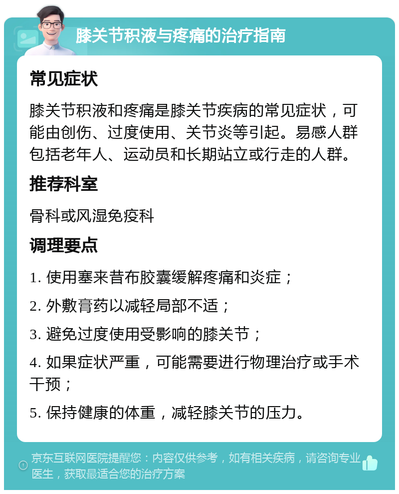 膝关节积液与疼痛的治疗指南 常见症状 膝关节积液和疼痛是膝关节疾病的常见症状，可能由创伤、过度使用、关节炎等引起。易感人群包括老年人、运动员和长期站立或行走的人群。 推荐科室 骨科或风湿免疫科 调理要点 1. 使用塞来昔布胶囊缓解疼痛和炎症； 2. 外敷膏药以减轻局部不适； 3. 避免过度使用受影响的膝关节； 4. 如果症状严重，可能需要进行物理治疗或手术干预； 5. 保持健康的体重，减轻膝关节的压力。