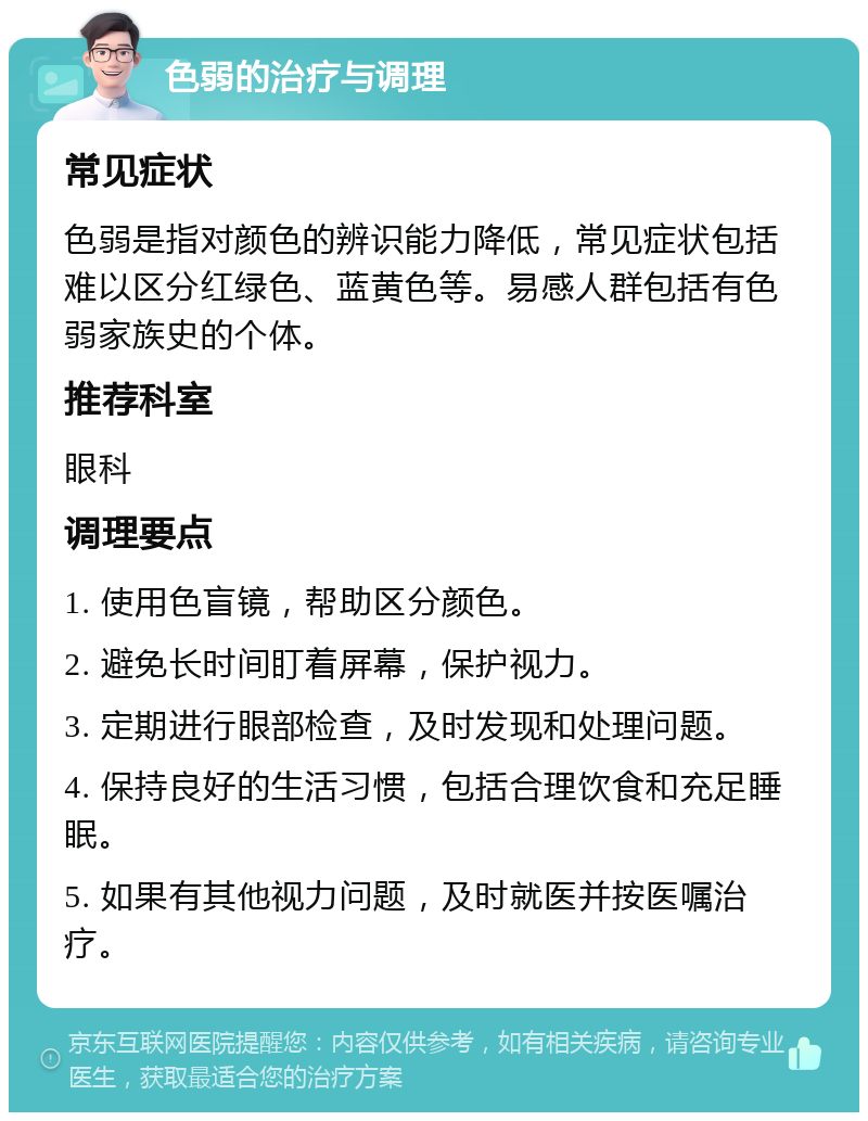 色弱的治疗与调理 常见症状 色弱是指对颜色的辨识能力降低，常见症状包括难以区分红绿色、蓝黄色等。易感人群包括有色弱家族史的个体。 推荐科室 眼科 调理要点 1. 使用色盲镜，帮助区分颜色。 2. 避免长时间盯着屏幕，保护视力。 3. 定期进行眼部检查，及时发现和处理问题。 4. 保持良好的生活习惯，包括合理饮食和充足睡眠。 5. 如果有其他视力问题，及时就医并按医嘱治疗。