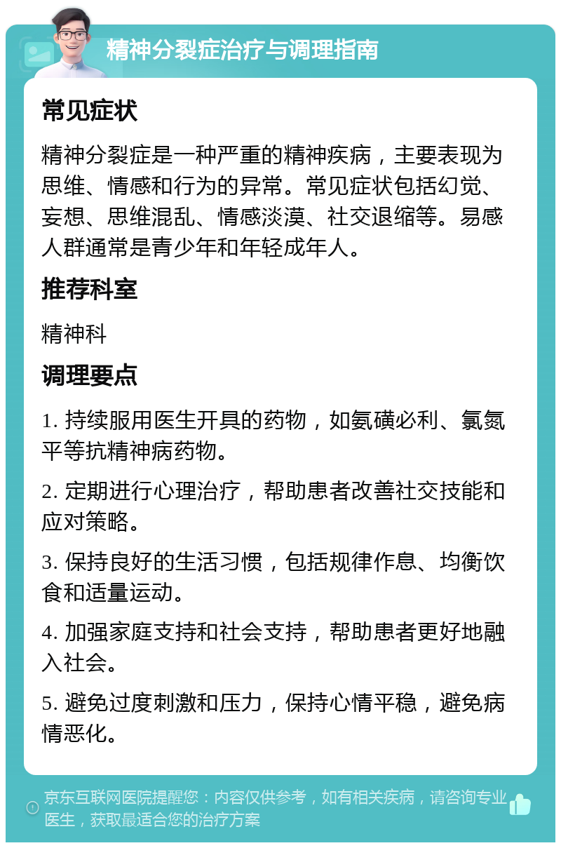 精神分裂症治疗与调理指南 常见症状 精神分裂症是一种严重的精神疾病，主要表现为思维、情感和行为的异常。常见症状包括幻觉、妄想、思维混乱、情感淡漠、社交退缩等。易感人群通常是青少年和年轻成年人。 推荐科室 精神科 调理要点 1. 持续服用医生开具的药物，如氨磺必利、氯氮平等抗精神病药物。 2. 定期进行心理治疗，帮助患者改善社交技能和应对策略。 3. 保持良好的生活习惯，包括规律作息、均衡饮食和适量运动。 4. 加强家庭支持和社会支持，帮助患者更好地融入社会。 5. 避免过度刺激和压力，保持心情平稳，避免病情恶化。