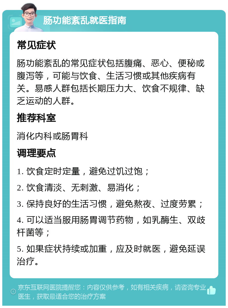 肠功能紊乱就医指南 常见症状 肠功能紊乱的常见症状包括腹痛、恶心、便秘或腹泻等，可能与饮食、生活习惯或其他疾病有关。易感人群包括长期压力大、饮食不规律、缺乏运动的人群。 推荐科室 消化内科或肠胃科 调理要点 1. 饮食定时定量，避免过饥过饱； 2. 饮食清淡、无刺激、易消化； 3. 保持良好的生活习惯，避免熬夜、过度劳累； 4. 可以适当服用肠胃调节药物，如乳酶生、双歧杆菌等； 5. 如果症状持续或加重，应及时就医，避免延误治疗。