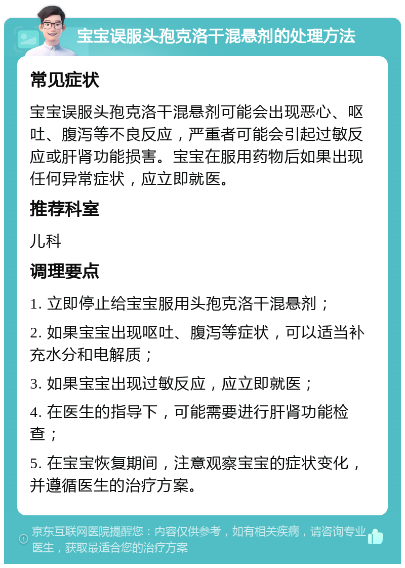 宝宝误服头孢克洛干混悬剂的处理方法 常见症状 宝宝误服头孢克洛干混悬剂可能会出现恶心、呕吐、腹泻等不良反应，严重者可能会引起过敏反应或肝肾功能损害。宝宝在服用药物后如果出现任何异常症状，应立即就医。 推荐科室 儿科 调理要点 1. 立即停止给宝宝服用头孢克洛干混悬剂； 2. 如果宝宝出现呕吐、腹泻等症状，可以适当补充水分和电解质； 3. 如果宝宝出现过敏反应，应立即就医； 4. 在医生的指导下，可能需要进行肝肾功能检查； 5. 在宝宝恢复期间，注意观察宝宝的症状变化，并遵循医生的治疗方案。