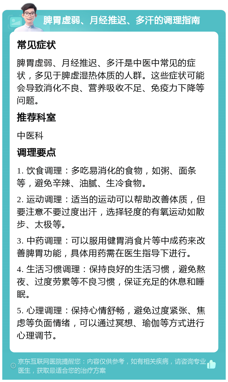 脾胃虚弱、月经推迟、多汗的调理指南 常见症状 脾胃虚弱、月经推迟、多汗是中医中常见的症状，多见于脾虚湿热体质的人群。这些症状可能会导致消化不良、营养吸收不足、免疫力下降等问题。 推荐科室 中医科 调理要点 1. 饮食调理：多吃易消化的食物，如粥、面条等，避免辛辣、油腻、生冷食物。 2. 运动调理：适当的运动可以帮助改善体质，但要注意不要过度出汗，选择轻度的有氧运动如散步、太极等。 3. 中药调理：可以服用健胃消食片等中成药来改善脾胃功能，具体用药需在医生指导下进行。 4. 生活习惯调理：保持良好的生活习惯，避免熬夜、过度劳累等不良习惯，保证充足的休息和睡眠。 5. 心理调理：保持心情舒畅，避免过度紧张、焦虑等负面情绪，可以通过冥想、瑜伽等方式进行心理调节。