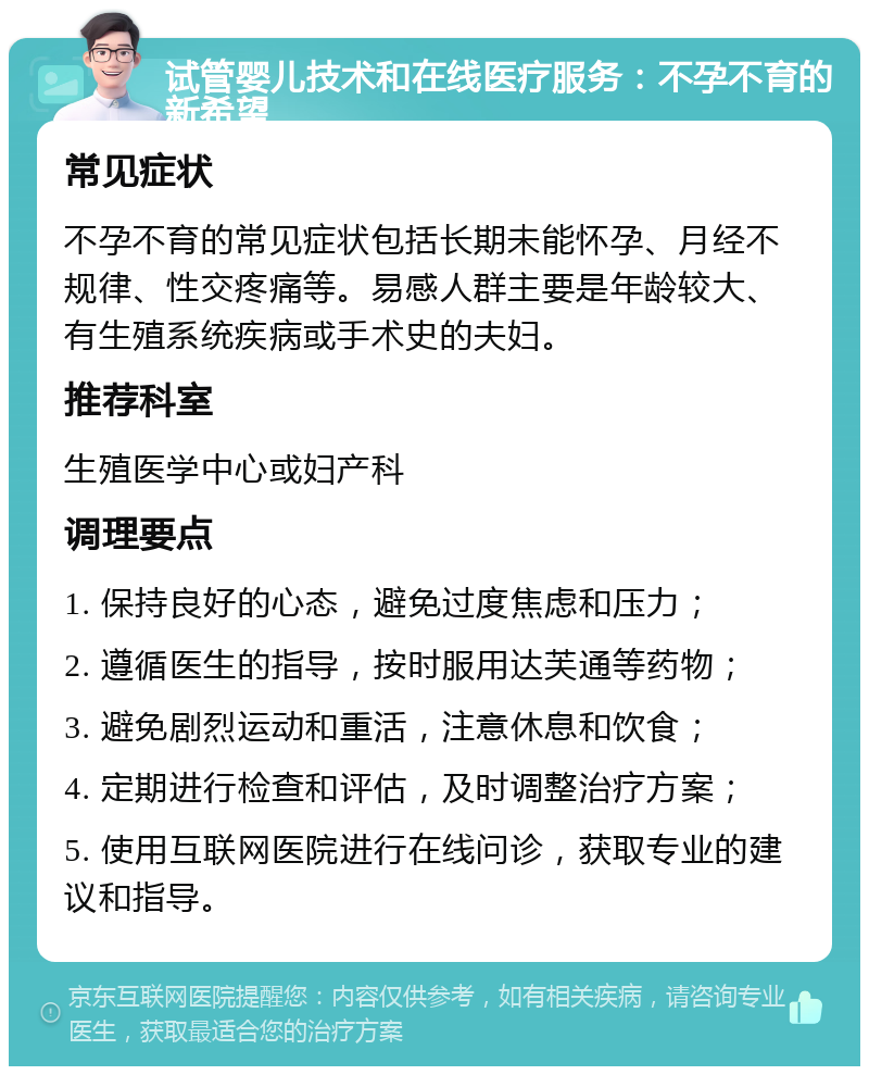 试管婴儿技术和在线医疗服务：不孕不育的新希望 常见症状 不孕不育的常见症状包括长期未能怀孕、月经不规律、性交疼痛等。易感人群主要是年龄较大、有生殖系统疾病或手术史的夫妇。 推荐科室 生殖医学中心或妇产科 调理要点 1. 保持良好的心态，避免过度焦虑和压力； 2. 遵循医生的指导，按时服用达芙通等药物； 3. 避免剧烈运动和重活，注意休息和饮食； 4. 定期进行检查和评估，及时调整治疗方案； 5. 使用互联网医院进行在线问诊，获取专业的建议和指导。