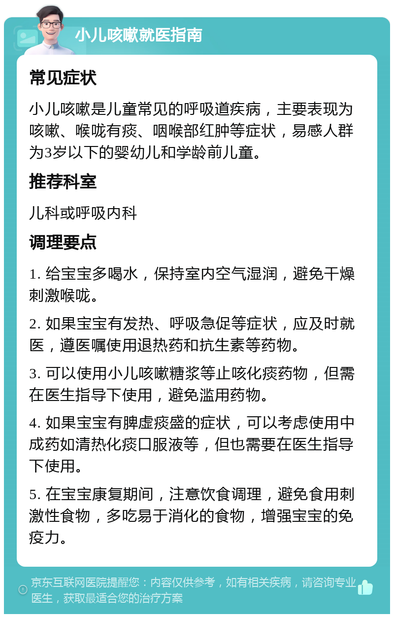 小儿咳嗽就医指南 常见症状 小儿咳嗽是儿童常见的呼吸道疾病，主要表现为咳嗽、喉咙有痰、咽喉部红肿等症状，易感人群为3岁以下的婴幼儿和学龄前儿童。 推荐科室 儿科或呼吸内科 调理要点 1. 给宝宝多喝水，保持室内空气湿润，避免干燥刺激喉咙。 2. 如果宝宝有发热、呼吸急促等症状，应及时就医，遵医嘱使用退热药和抗生素等药物。 3. 可以使用小儿咳嗽糖浆等止咳化痰药物，但需在医生指导下使用，避免滥用药物。 4. 如果宝宝有脾虚痰盛的症状，可以考虑使用中成药如清热化痰口服液等，但也需要在医生指导下使用。 5. 在宝宝康复期间，注意饮食调理，避免食用刺激性食物，多吃易于消化的食物，增强宝宝的免疫力。