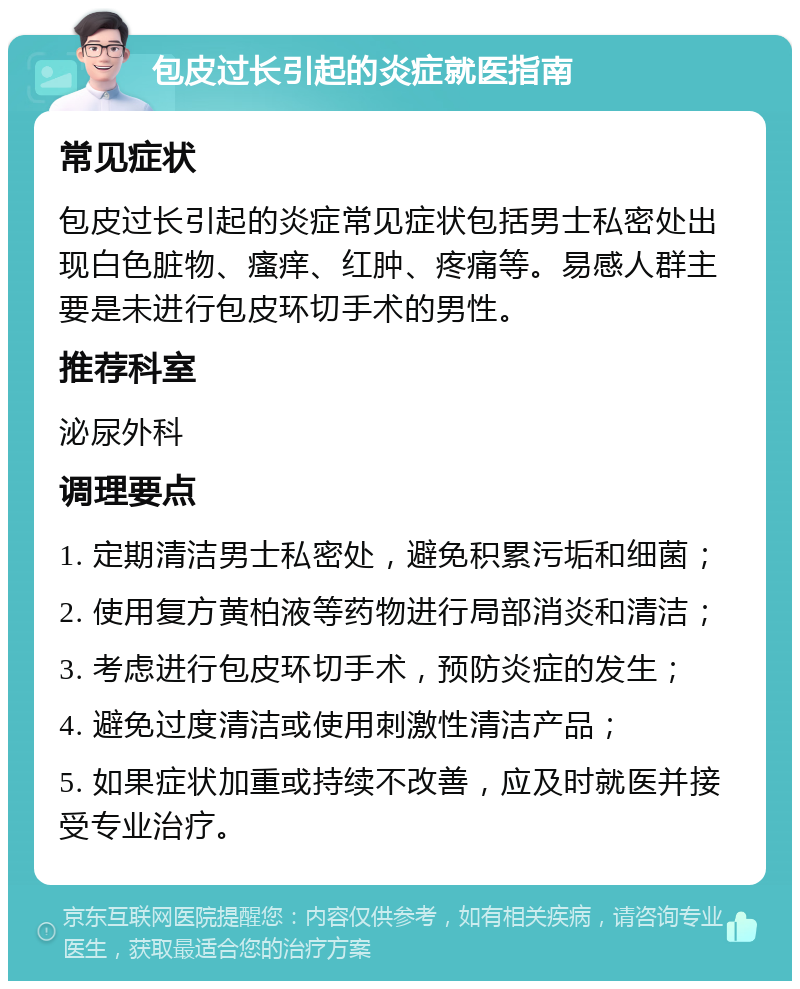 包皮过长引起的炎症就医指南 常见症状 包皮过长引起的炎症常见症状包括男士私密处出现白色脏物、瘙痒、红肿、疼痛等。易感人群主要是未进行包皮环切手术的男性。 推荐科室 泌尿外科 调理要点 1. 定期清洁男士私密处，避免积累污垢和细菌； 2. 使用复方黄柏液等药物进行局部消炎和清洁； 3. 考虑进行包皮环切手术，预防炎症的发生； 4. 避免过度清洁或使用刺激性清洁产品； 5. 如果症状加重或持续不改善，应及时就医并接受专业治疗。