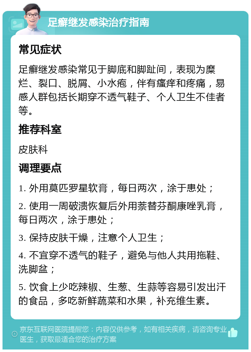 足癣继发感染治疗指南 常见症状 足癣继发感染常见于脚底和脚趾间，表现为糜烂、裂口、脱屑、小水疱，伴有瘙痒和疼痛，易感人群包括长期穿不透气鞋子、个人卫生不佳者等。 推荐科室 皮肤科 调理要点 1. 外用莫匹罗星软膏，每日两次，涂于患处； 2. 使用一周破溃恢复后外用萘替芬酮康唑乳膏，每日两次，涂于患处； 3. 保持皮肤干燥，注意个人卫生； 4. 不宜穿不透气的鞋子，避免与他人共用拖鞋、洗脚盆； 5. 饮食上少吃辣椒、生葱、生蒜等容易引发出汗的食品，多吃新鲜蔬菜和水果，补充维生素。