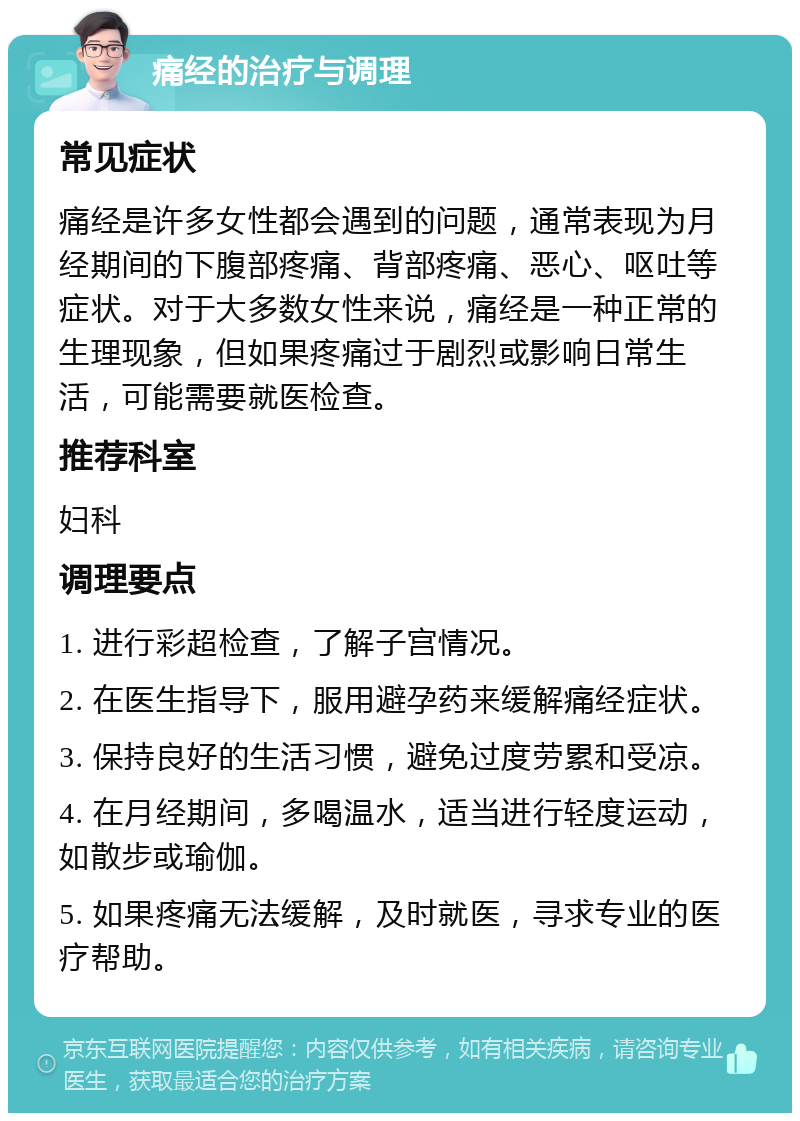 痛经的治疗与调理 常见症状 痛经是许多女性都会遇到的问题，通常表现为月经期间的下腹部疼痛、背部疼痛、恶心、呕吐等症状。对于大多数女性来说，痛经是一种正常的生理现象，但如果疼痛过于剧烈或影响日常生活，可能需要就医检查。 推荐科室 妇科 调理要点 1. 进行彩超检查，了解子宫情况。 2. 在医生指导下，服用避孕药来缓解痛经症状。 3. 保持良好的生活习惯，避免过度劳累和受凉。 4. 在月经期间，多喝温水，适当进行轻度运动，如散步或瑜伽。 5. 如果疼痛无法缓解，及时就医，寻求专业的医疗帮助。