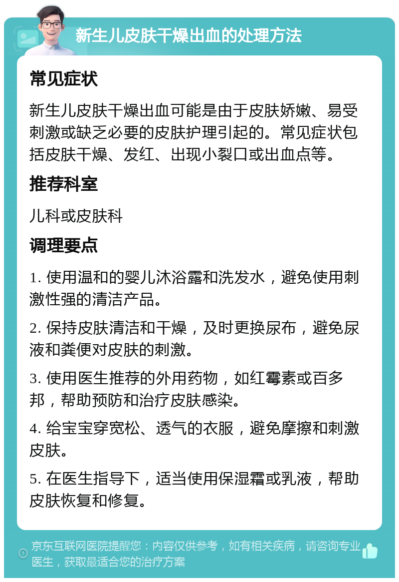 新生儿皮肤干燥出血的处理方法 常见症状 新生儿皮肤干燥出血可能是由于皮肤娇嫩、易受刺激或缺乏必要的皮肤护理引起的。常见症状包括皮肤干燥、发红、出现小裂口或出血点等。 推荐科室 儿科或皮肤科 调理要点 1. 使用温和的婴儿沐浴露和洗发水，避免使用刺激性强的清洁产品。 2. 保持皮肤清洁和干燥，及时更换尿布，避免尿液和粪便对皮肤的刺激。 3. 使用医生推荐的外用药物，如红霉素或百多邦，帮助预防和治疗皮肤感染。 4. 给宝宝穿宽松、透气的衣服，避免摩擦和刺激皮肤。 5. 在医生指导下，适当使用保湿霜或乳液，帮助皮肤恢复和修复。