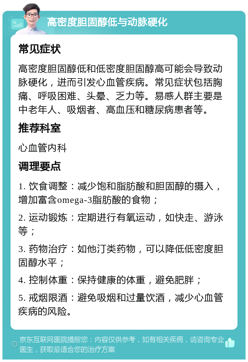 高密度胆固醇低与动脉硬化 常见症状 高密度胆固醇低和低密度胆固醇高可能会导致动脉硬化，进而引发心血管疾病。常见症状包括胸痛、呼吸困难、头晕、乏力等。易感人群主要是中老年人、吸烟者、高血压和糖尿病患者等。 推荐科室 心血管内科 调理要点 1. 饮食调整：减少饱和脂肪酸和胆固醇的摄入，增加富含omega-3脂肪酸的食物； 2. 运动锻炼：定期进行有氧运动，如快走、游泳等； 3. 药物治疗：如他汀类药物，可以降低低密度胆固醇水平； 4. 控制体重：保持健康的体重，避免肥胖； 5. 戒烟限酒：避免吸烟和过量饮酒，减少心血管疾病的风险。