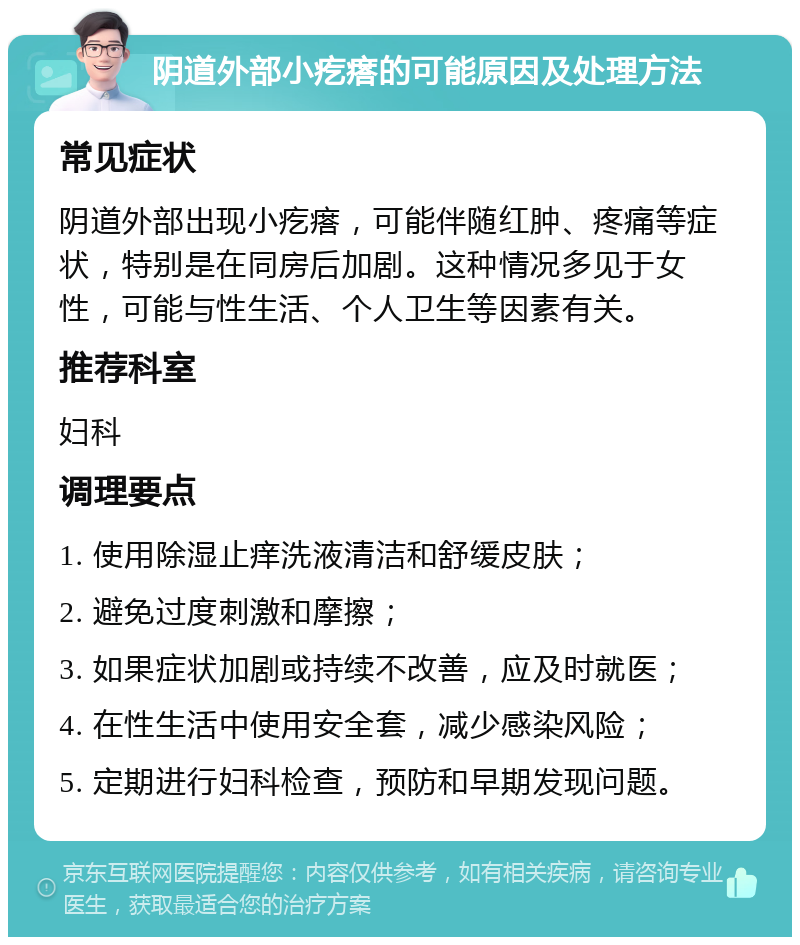 阴道外部小疙瘩的可能原因及处理方法 常见症状 阴道外部出现小疙瘩，可能伴随红肿、疼痛等症状，特别是在同房后加剧。这种情况多见于女性，可能与性生活、个人卫生等因素有关。 推荐科室 妇科 调理要点 1. 使用除湿止痒洗液清洁和舒缓皮肤； 2. 避免过度刺激和摩擦； 3. 如果症状加剧或持续不改善，应及时就医； 4. 在性生活中使用安全套，减少感染风险； 5. 定期进行妇科检查，预防和早期发现问题。