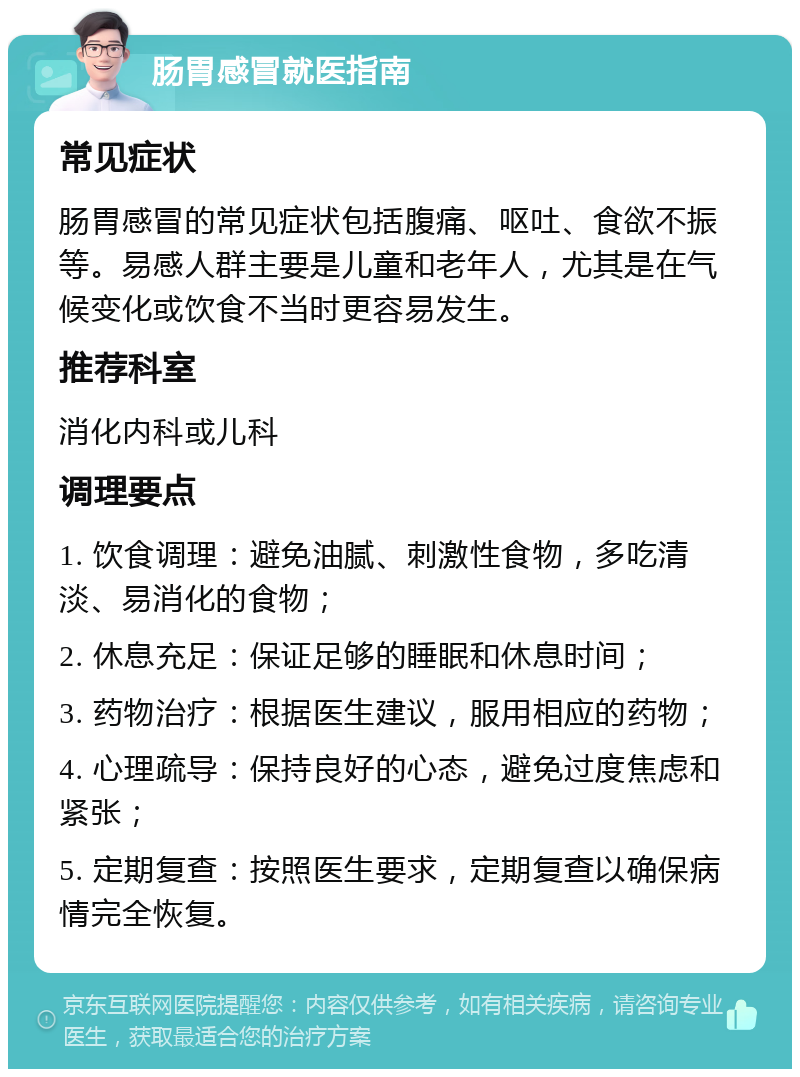 肠胃感冒就医指南 常见症状 肠胃感冒的常见症状包括腹痛、呕吐、食欲不振等。易感人群主要是儿童和老年人，尤其是在气候变化或饮食不当时更容易发生。 推荐科室 消化内科或儿科 调理要点 1. 饮食调理：避免油腻、刺激性食物，多吃清淡、易消化的食物； 2. 休息充足：保证足够的睡眠和休息时间； 3. 药物治疗：根据医生建议，服用相应的药物； 4. 心理疏导：保持良好的心态，避免过度焦虑和紧张； 5. 定期复查：按照医生要求，定期复查以确保病情完全恢复。