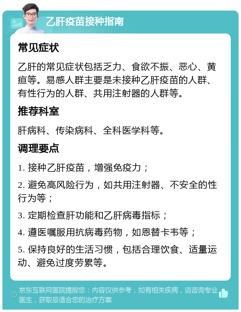 乙肝疫苗接种指南 常见症状 乙肝的常见症状包括乏力、食欲不振、恶心、黄疸等。易感人群主要是未接种乙肝疫苗的人群、有性行为的人群、共用注射器的人群等。 推荐科室 肝病科、传染病科、全科医学科等。 调理要点 1. 接种乙肝疫苗，增强免疫力； 2. 避免高风险行为，如共用注射器、不安全的性行为等； 3. 定期检查肝功能和乙肝病毒指标； 4. 遵医嘱服用抗病毒药物，如恩替卡韦等； 5. 保持良好的生活习惯，包括合理饮食、适量运动、避免过度劳累等。