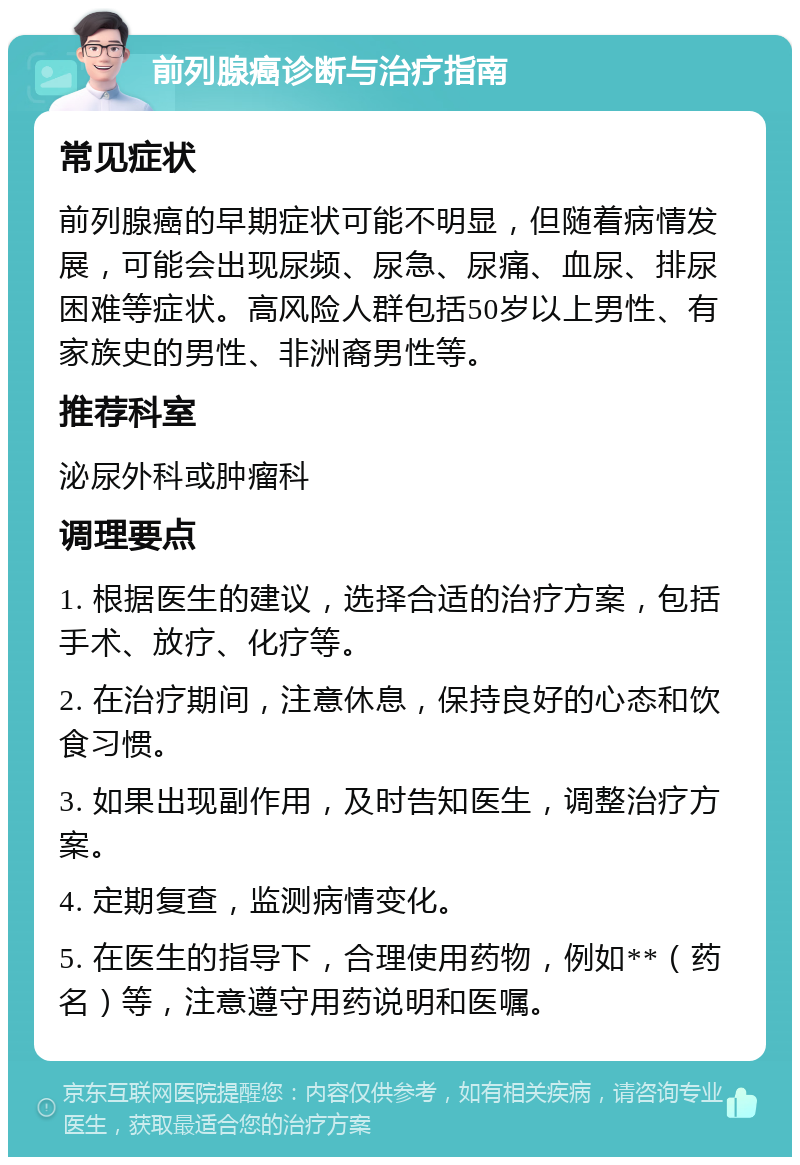 前列腺癌诊断与治疗指南 常见症状 前列腺癌的早期症状可能不明显，但随着病情发展，可能会出现尿频、尿急、尿痛、血尿、排尿困难等症状。高风险人群包括50岁以上男性、有家族史的男性、非洲裔男性等。 推荐科室 泌尿外科或肿瘤科 调理要点 1. 根据医生的建议，选择合适的治疗方案，包括手术、放疗、化疗等。 2. 在治疗期间，注意休息，保持良好的心态和饮食习惯。 3. 如果出现副作用，及时告知医生，调整治疗方案。 4. 定期复查，监测病情变化。 5. 在医生的指导下，合理使用药物，例如**（药名）等，注意遵守用药说明和医嘱。