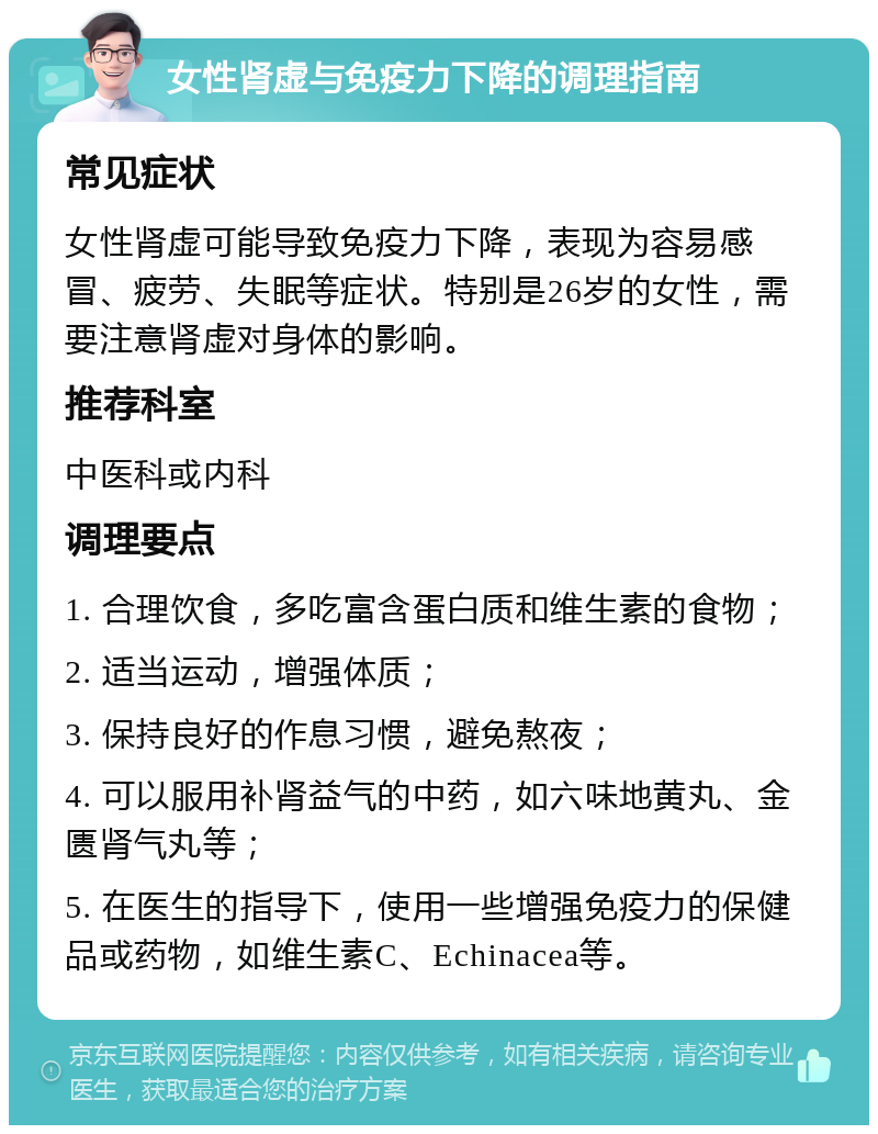 女性肾虚与免疫力下降的调理指南 常见症状 女性肾虚可能导致免疫力下降，表现为容易感冒、疲劳、失眠等症状。特别是26岁的女性，需要注意肾虚对身体的影响。 推荐科室 中医科或内科 调理要点 1. 合理饮食，多吃富含蛋白质和维生素的食物； 2. 适当运动，增强体质； 3. 保持良好的作息习惯，避免熬夜； 4. 可以服用补肾益气的中药，如六味地黄丸、金匮肾气丸等； 5. 在医生的指导下，使用一些增强免疫力的保健品或药物，如维生素C、Echinacea等。