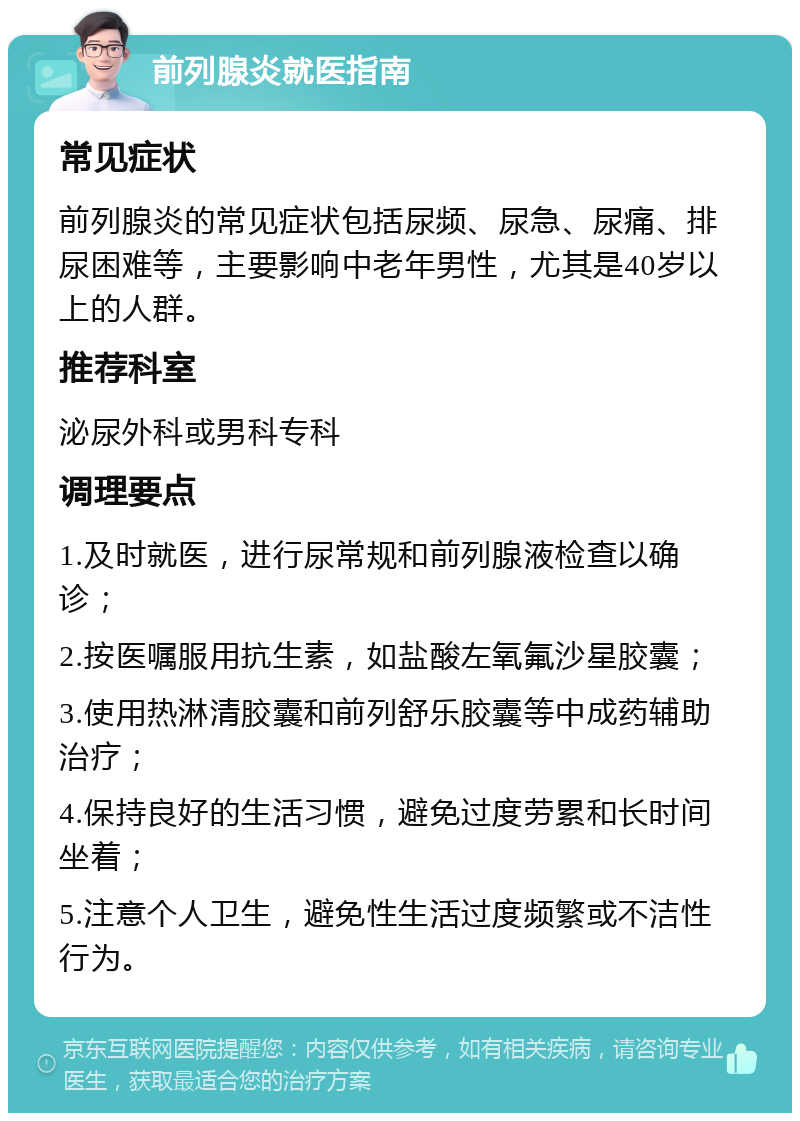 前列腺炎就医指南 常见症状 前列腺炎的常见症状包括尿频、尿急、尿痛、排尿困难等，主要影响中老年男性，尤其是40岁以上的人群。 推荐科室 泌尿外科或男科专科 调理要点 1.及时就医，进行尿常规和前列腺液检查以确诊； 2.按医嘱服用抗生素，如盐酸左氧氟沙星胶囊； 3.使用热淋清胶囊和前列舒乐胶囊等中成药辅助治疗； 4.保持良好的生活习惯，避免过度劳累和长时间坐着； 5.注意个人卫生，避免性生活过度频繁或不洁性行为。