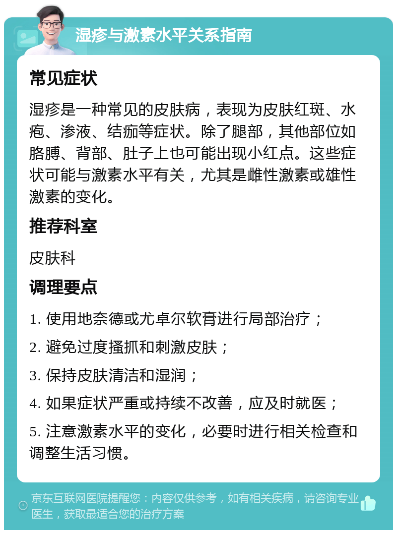 湿疹与激素水平关系指南 常见症状 湿疹是一种常见的皮肤病，表现为皮肤红斑、水疱、渗液、结痂等症状。除了腿部，其他部位如胳膊、背部、肚子上也可能出现小红点。这些症状可能与激素水平有关，尤其是雌性激素或雄性激素的变化。 推荐科室 皮肤科 调理要点 1. 使用地奈德或尤卓尔软膏进行局部治疗； 2. 避免过度搔抓和刺激皮肤； 3. 保持皮肤清洁和湿润； 4. 如果症状严重或持续不改善，应及时就医； 5. 注意激素水平的变化，必要时进行相关检查和调整生活习惯。