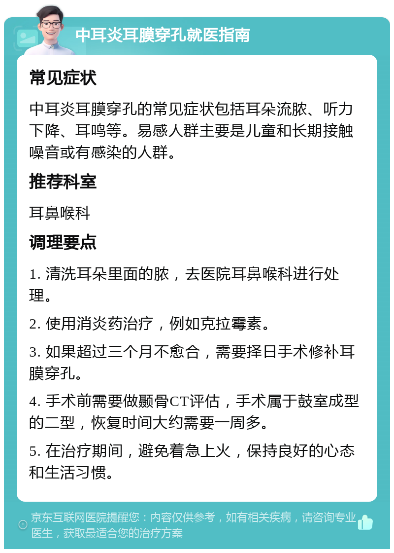 中耳炎耳膜穿孔就医指南 常见症状 中耳炎耳膜穿孔的常见症状包括耳朵流脓、听力下降、耳鸣等。易感人群主要是儿童和长期接触噪音或有感染的人群。 推荐科室 耳鼻喉科 调理要点 1. 清洗耳朵里面的脓，去医院耳鼻喉科进行处理。 2. 使用消炎药治疗，例如克拉霉素。 3. 如果超过三个月不愈合，需要择日手术修补耳膜穿孔。 4. 手术前需要做颞骨CT评估，手术属于鼓室成型的二型，恢复时间大约需要一周多。 5. 在治疗期间，避免着急上火，保持良好的心态和生活习惯。