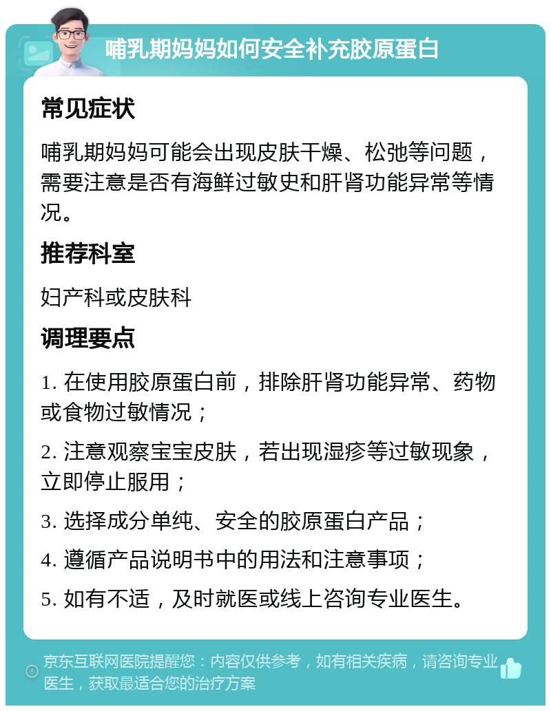 哺乳期妈妈如何安全补充胶原蛋白 常见症状 哺乳期妈妈可能会出现皮肤干燥、松弛等问题，需要注意是否有海鲜过敏史和肝肾功能异常等情况。 推荐科室 妇产科或皮肤科 调理要点 1. 在使用胶原蛋白前，排除肝肾功能异常、药物或食物过敏情况； 2. 注意观察宝宝皮肤，若出现湿疹等过敏现象，立即停止服用； 3. 选择成分单纯、安全的胶原蛋白产品； 4. 遵循产品说明书中的用法和注意事项； 5. 如有不适，及时就医或线上咨询专业医生。