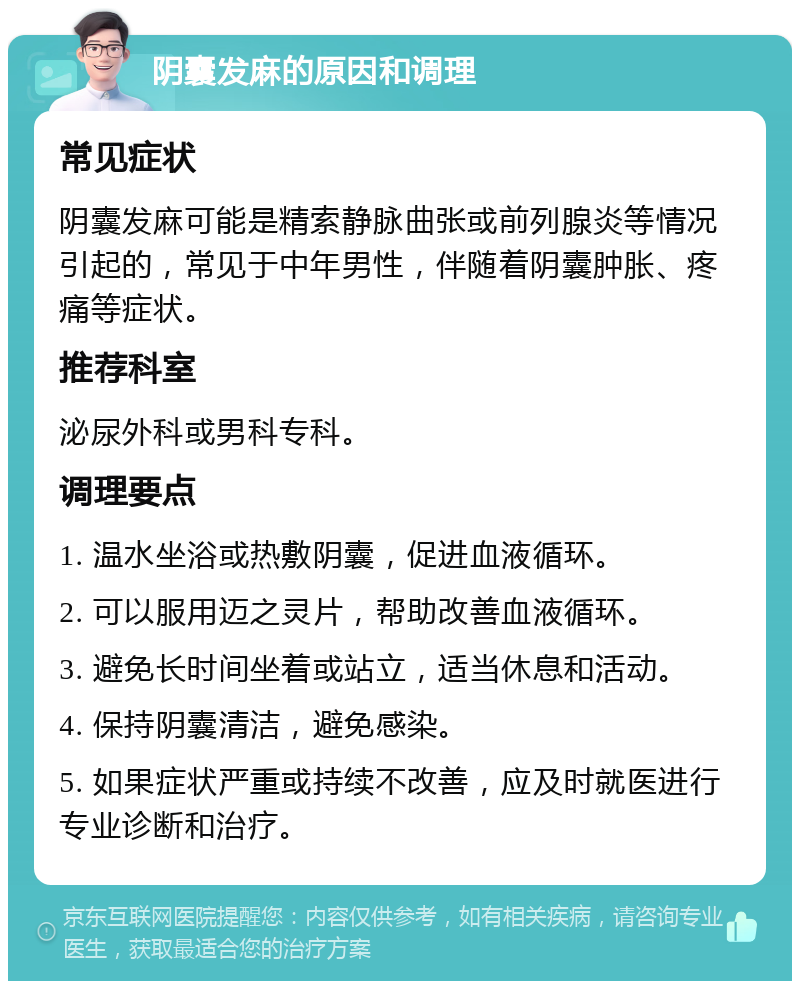 阴囊发麻的原因和调理 常见症状 阴囊发麻可能是精索静脉曲张或前列腺炎等情况引起的，常见于中年男性，伴随着阴囊肿胀、疼痛等症状。 推荐科室 泌尿外科或男科专科。 调理要点 1. 温水坐浴或热敷阴囊，促进血液循环。 2. 可以服用迈之灵片，帮助改善血液循环。 3. 避免长时间坐着或站立，适当休息和活动。 4. 保持阴囊清洁，避免感染。 5. 如果症状严重或持续不改善，应及时就医进行专业诊断和治疗。