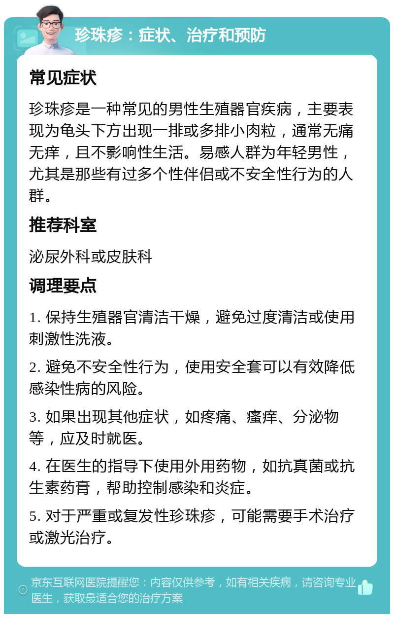 珍珠疹：症状、治疗和预防 常见症状 珍珠疹是一种常见的男性生殖器官疾病，主要表现为龟头下方出现一排或多排小肉粒，通常无痛无痒，且不影响性生活。易感人群为年轻男性，尤其是那些有过多个性伴侣或不安全性行为的人群。 推荐科室 泌尿外科或皮肤科 调理要点 1. 保持生殖器官清洁干燥，避免过度清洁或使用刺激性洗液。 2. 避免不安全性行为，使用安全套可以有效降低感染性病的风险。 3. 如果出现其他症状，如疼痛、瘙痒、分泌物等，应及时就医。 4. 在医生的指导下使用外用药物，如抗真菌或抗生素药膏，帮助控制感染和炎症。 5. 对于严重或复发性珍珠疹，可能需要手术治疗或激光治疗。