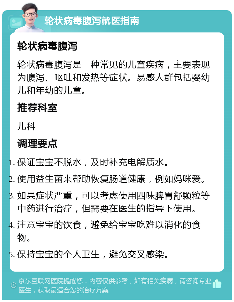 轮状病毒腹泻就医指南 轮状病毒腹泻 轮状病毒腹泻是一种常见的儿童疾病，主要表现为腹泻、呕吐和发热等症状。易感人群包括婴幼儿和年幼的儿童。 推荐科室 儿科 调理要点 保证宝宝不脱水，及时补充电解质水。 使用益生菌来帮助恢复肠道健康，例如妈咪爱。 如果症状严重，可以考虑使用四味脾胃舒颗粒等中药进行治疗，但需要在医生的指导下使用。 注意宝宝的饮食，避免给宝宝吃难以消化的食物。 保持宝宝的个人卫生，避免交叉感染。