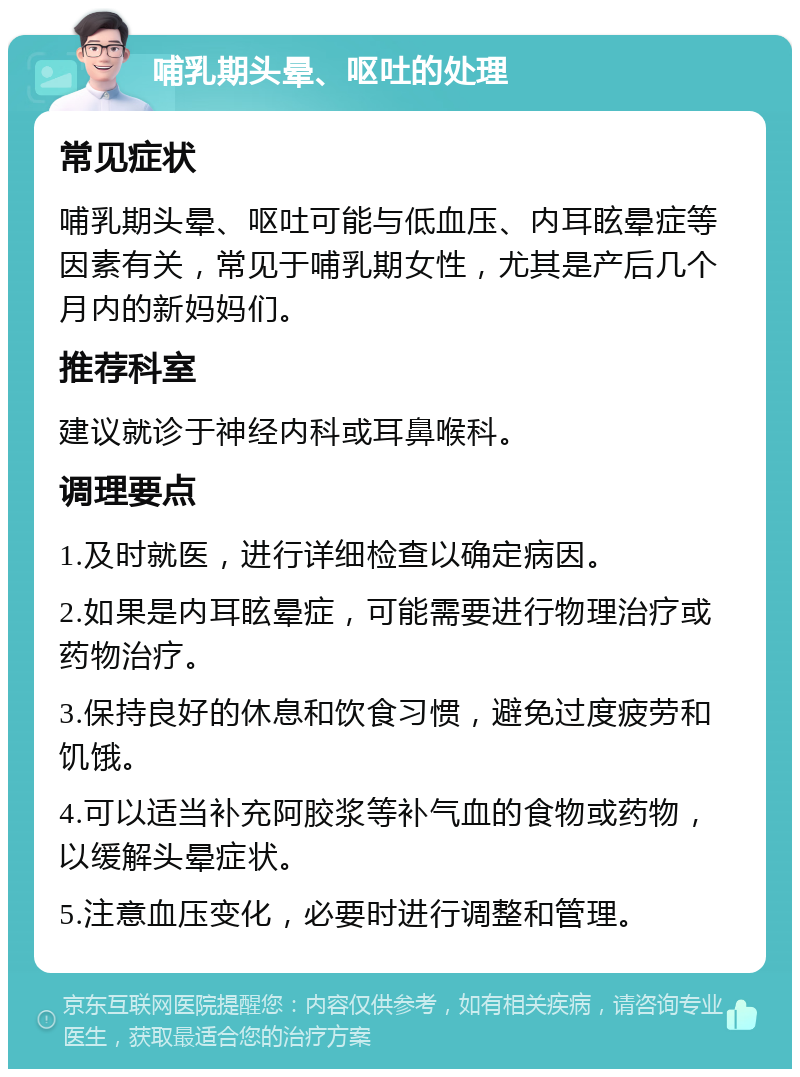 哺乳期头晕、呕吐的处理 常见症状 哺乳期头晕、呕吐可能与低血压、内耳眩晕症等因素有关，常见于哺乳期女性，尤其是产后几个月内的新妈妈们。 推荐科室 建议就诊于神经内科或耳鼻喉科。 调理要点 1.及时就医，进行详细检查以确定病因。 2.如果是内耳眩晕症，可能需要进行物理治疗或药物治疗。 3.保持良好的休息和饮食习惯，避免过度疲劳和饥饿。 4.可以适当补充阿胶浆等补气血的食物或药物，以缓解头晕症状。 5.注意血压变化，必要时进行调整和管理。