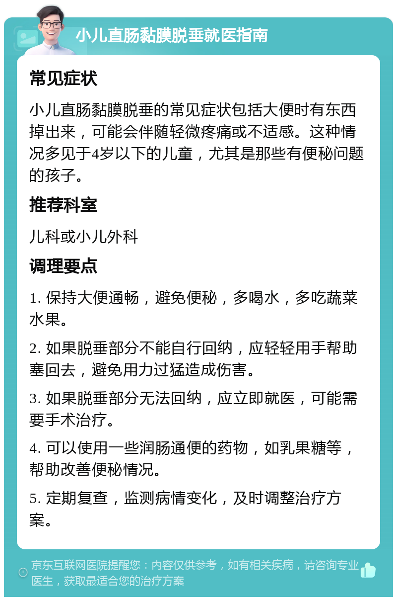 小儿直肠黏膜脱垂就医指南 常见症状 小儿直肠黏膜脱垂的常见症状包括大便时有东西掉出来，可能会伴随轻微疼痛或不适感。这种情况多见于4岁以下的儿童，尤其是那些有便秘问题的孩子。 推荐科室 儿科或小儿外科 调理要点 1. 保持大便通畅，避免便秘，多喝水，多吃蔬菜水果。 2. 如果脱垂部分不能自行回纳，应轻轻用手帮助塞回去，避免用力过猛造成伤害。 3. 如果脱垂部分无法回纳，应立即就医，可能需要手术治疗。 4. 可以使用一些润肠通便的药物，如乳果糖等，帮助改善便秘情况。 5. 定期复查，监测病情变化，及时调整治疗方案。