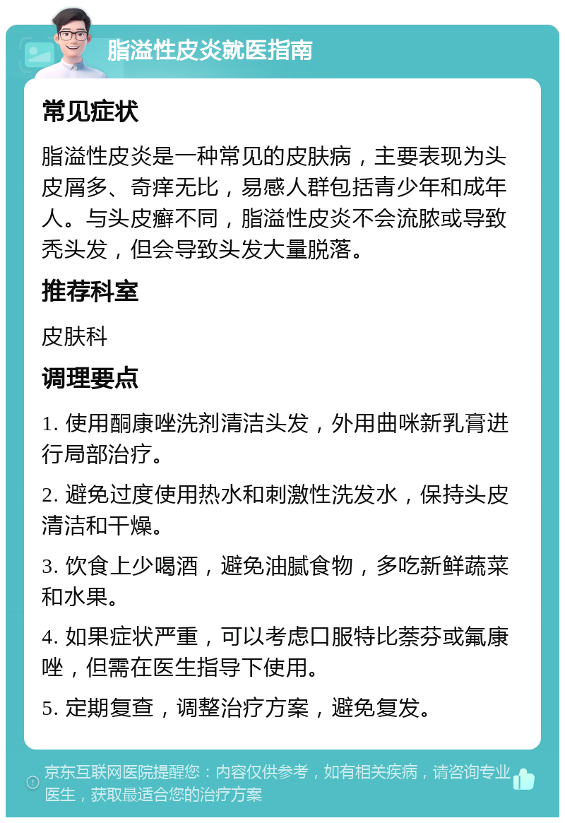 脂溢性皮炎就医指南 常见症状 脂溢性皮炎是一种常见的皮肤病，主要表现为头皮屑多、奇痒无比，易感人群包括青少年和成年人。与头皮癣不同，脂溢性皮炎不会流脓或导致秃头发，但会导致头发大量脱落。 推荐科室 皮肤科 调理要点 1. 使用酮康唑洗剂清洁头发，外用曲咪新乳膏进行局部治疗。 2. 避免过度使用热水和刺激性洗发水，保持头皮清洁和干燥。 3. 饮食上少喝酒，避免油腻食物，多吃新鲜蔬菜和水果。 4. 如果症状严重，可以考虑口服特比萘芬或氟康唑，但需在医生指导下使用。 5. 定期复查，调整治疗方案，避免复发。