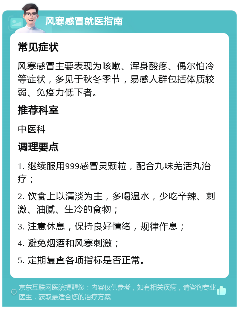 风寒感冒就医指南 常见症状 风寒感冒主要表现为咳嗽、浑身酸疼、偶尔怕冷等症状，多见于秋冬季节，易感人群包括体质较弱、免疫力低下者。 推荐科室 中医科 调理要点 1. 继续服用999感冒灵颗粒，配合九味羌活丸治疗； 2. 饮食上以清淡为主，多喝温水，少吃辛辣、刺激、油腻、生冷的食物； 3. 注意休息，保持良好情绪，规律作息； 4. 避免烟酒和风寒刺激； 5. 定期复查各项指标是否正常。