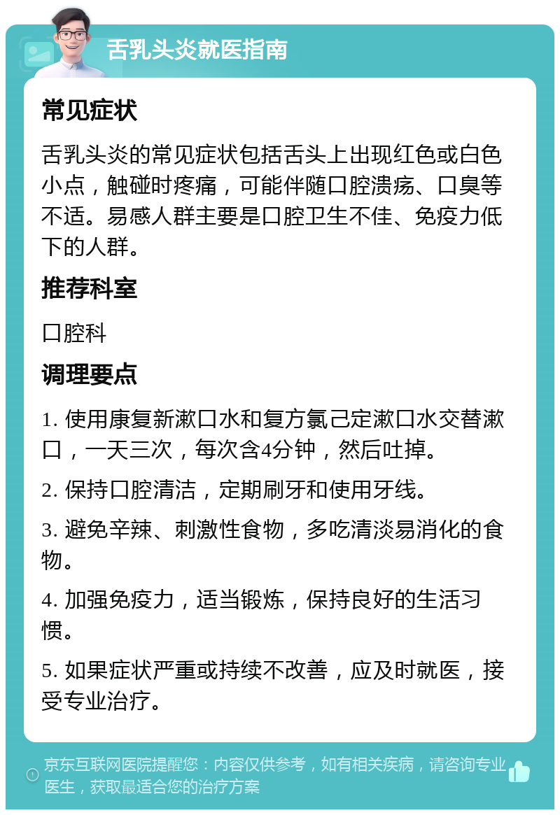 舌乳头炎就医指南 常见症状 舌乳头炎的常见症状包括舌头上出现红色或白色小点，触碰时疼痛，可能伴随口腔溃疡、口臭等不适。易感人群主要是口腔卫生不佳、免疫力低下的人群。 推荐科室 口腔科 调理要点 1. 使用康复新漱口水和复方氯己定漱口水交替漱口，一天三次，每次含4分钟，然后吐掉。 2. 保持口腔清洁，定期刷牙和使用牙线。 3. 避免辛辣、刺激性食物，多吃清淡易消化的食物。 4. 加强免疫力，适当锻炼，保持良好的生活习惯。 5. 如果症状严重或持续不改善，应及时就医，接受专业治疗。