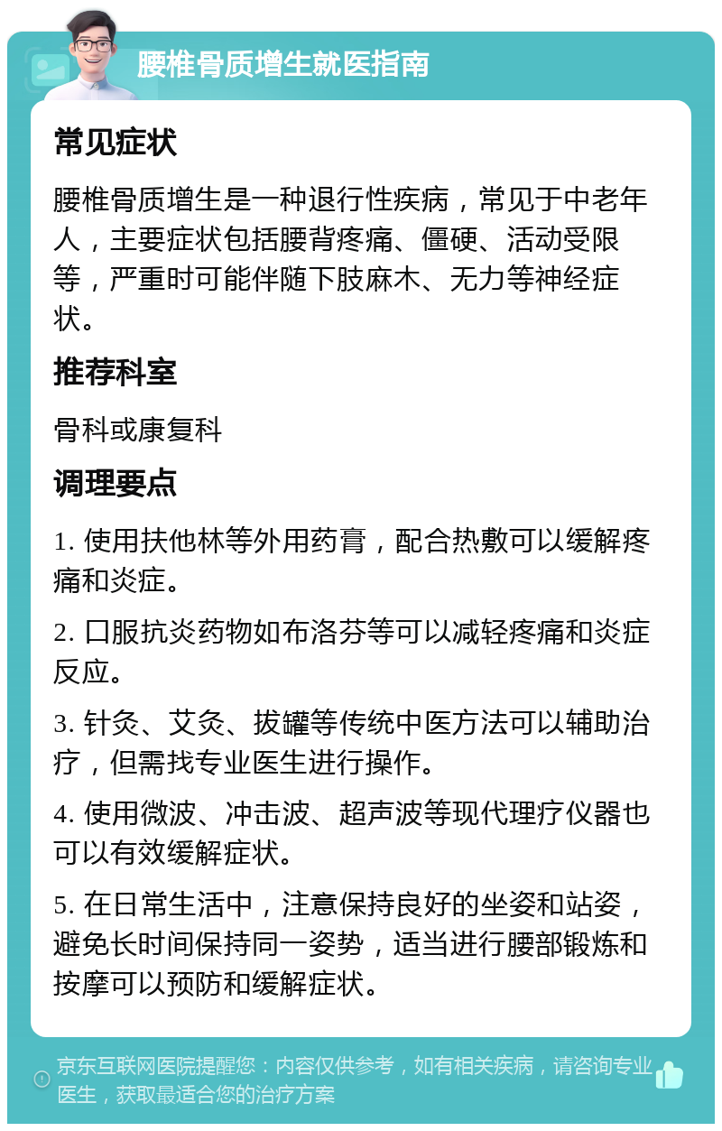 腰椎骨质增生就医指南 常见症状 腰椎骨质增生是一种退行性疾病，常见于中老年人，主要症状包括腰背疼痛、僵硬、活动受限等，严重时可能伴随下肢麻木、无力等神经症状。 推荐科室 骨科或康复科 调理要点 1. 使用扶他林等外用药膏，配合热敷可以缓解疼痛和炎症。 2. 口服抗炎药物如布洛芬等可以减轻疼痛和炎症反应。 3. 针灸、艾灸、拔罐等传统中医方法可以辅助治疗，但需找专业医生进行操作。 4. 使用微波、冲击波、超声波等现代理疗仪器也可以有效缓解症状。 5. 在日常生活中，注意保持良好的坐姿和站姿，避免长时间保持同一姿势，适当进行腰部锻炼和按摩可以预防和缓解症状。